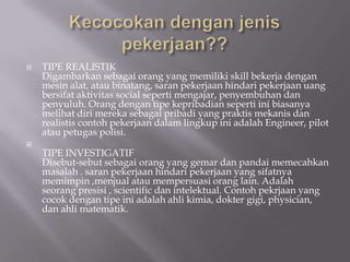    TIPE REALISTIK
    Digambarkan sebagai orang yang memiliki skill bekerja dengan
    mesin alat, atau binatang, saran pekerjaan hindari pekerjaan uang
    bersifat aktivitas social seperti mengajar, penyembuhan dan
    penyuluh. Orang dengan tipe kepribadian seperti ini biasanya
    melihat diri mereka sebagai pribadi yang praktis mekanis dan
    realistis contoh pekerjaan dalam lingkup ini adalah Engineer, pilot
    atau petugas polisi.

    TIPE INVESTIGATIF
    Disebut-sebut sebagai orang yang gemar dan pandai memecahkan
    masalah . saran pekerjaan hindari pekerjaan yang sifatnya
    memimpin ,menjual atau mempersuasi orang lain. Adalah
    seorang presisi , scientific dan intelektual. Contoh pekrjaan yang
    cocok dengan tipe ini adalah ahli kimia, dokter gigi, physician,
    dan ahli matematik.
 