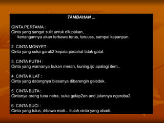 TAMBAHAN ...

CINTA PERTAMA :
Cinta yang sangat sulit untuk dilupakan,
   kenangannya akan terbawa terus, teruuss, sampai kapanpun.

2. CINTA MONYET :
Cinta yang suka garuk2 kepala padahal tidak gatal.

3. CINTA PUTIH :
Cinta yang warnanya bukan merah, kuning,ijo apalagi item..

4. CINTA KILAT :
Cinta yang datangnya biasanya dibarengin geledek.

5. CINTA BUTA :
Cintanya orang tuna netra, suka gelap2an and jalannya ngeraba2.

6. CINTA SUCI :
Cinta yang tulus, dibawa mati... itulah cinta yang abadi.
 