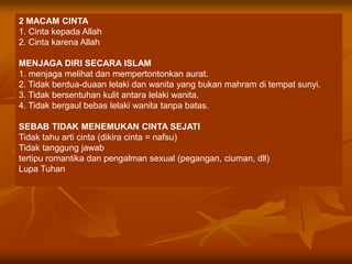 2 MACAM CINTA
1. Cinta kepada Allah
2. Cinta karena Allah

MENJAGA DIRI SECARA ISLAM
1. menjaga melihat dan mempertontonkan aurat.
2. Tidak berdua-duaan lelaki dan wanita yang bukan mahram di tempat sunyi.
3. Tidak bersentuhan kulit antara lelaki wanita.
4. Tidak bergaul bebas lelaki wanita tanpa batas.

SEBAB TIDAK MENEMUKAN CINTA SEJATI
Tidak tahu arti cinta (dikira cinta = nafsu)
Tidak tanggung jawab
tertipu romantika dan pengalman sexual (pegangan, ciuman, dll)
Lupa Tuhan
 