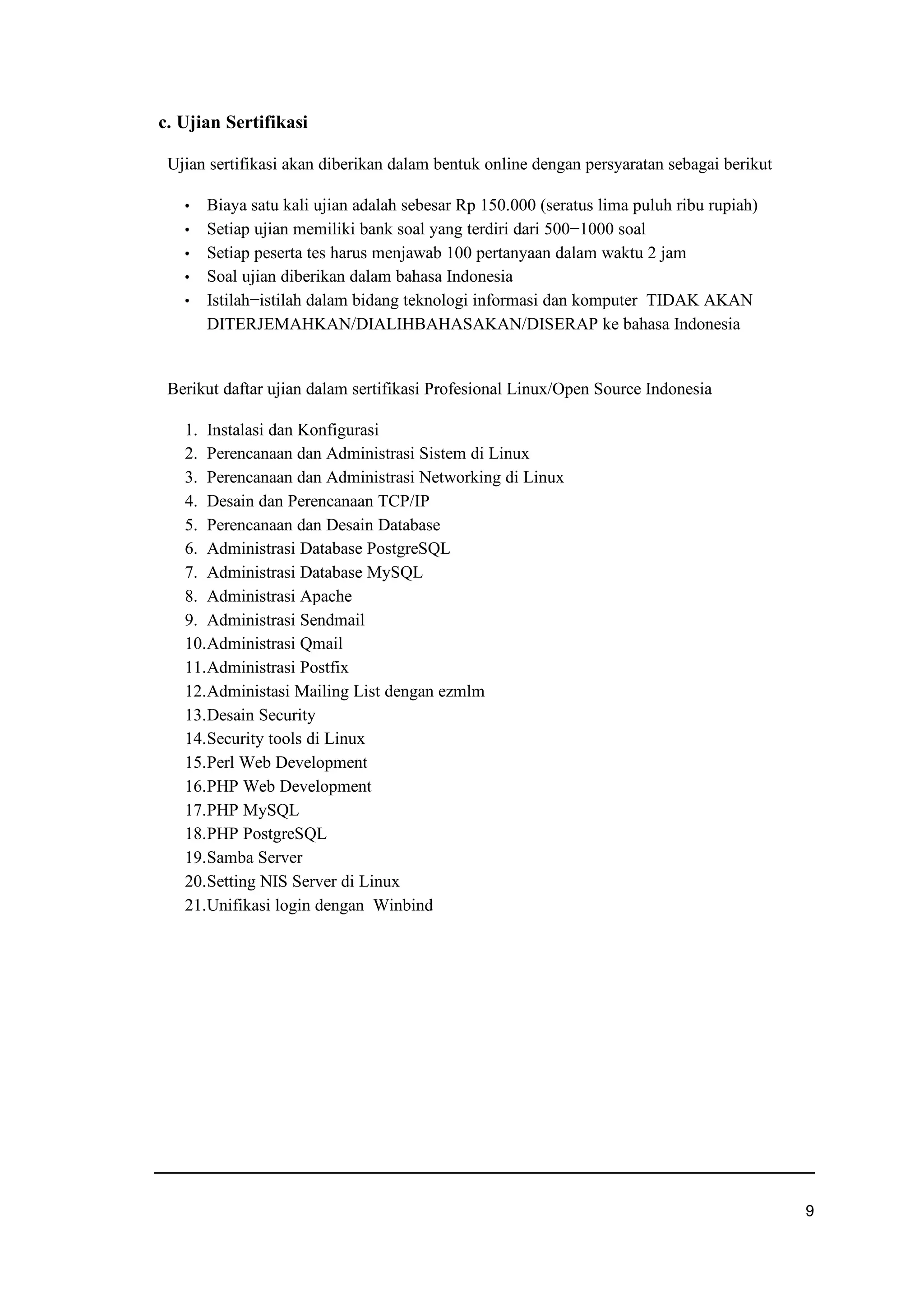 c. Ujian Sertifikasi
Ujian sertifikasi akan diberikan dalam bentuk online dengan persyaratan sebagai berikut
f Biaya satu kali ujian adalah sebesar Rp 150.000 (seratus lima puluh ribu rupiah)
f Setiap ujian memiliki bank soal yang terdiri dari 500−1000 soal
f Setiap peserta tes harus menjawab 100 pertanyaan dalam waktu 2 jam
f Soal ujian diberikan dalam bahasa Indonesia
f Istilah−istilah dalam bidang teknologi informasi dan komputer TIDAK AKAN
DITERJEMAHKAN/DIALIHBAHASAKAN/DISERAP ke bahasa Indonesia
Berikut daftar ujian dalam sertifikasi Profesional Linux/Open Source Indonesia
1. Instalasi dan Konfigurasi
2. Perencanaan dan Administrasi Sistem di Linux
3. Perencanaan dan Administrasi Networking di Linux
4. Desain dan Perencanaan TCP/IP
5. Perencanaan dan Desain Database
6. Administrasi Database PostgreSQL
7. Administrasi Database MySQL
8. Administrasi Apache
9. Administrasi Sendmail
10.Administrasi Qmail
11.Administrasi Postfix
12.Administasi Mailing List dengan ezmlm
13.Desain Security
14.Security tools di Linux
15.Perl Web Development
16.PHP Web Development
17.PHP MySQL
18.PHP PostgreSQL
19.Samba Server
20.Setting NIS Server di Linux
21.Unifikasi login dengan Winbind
t
 