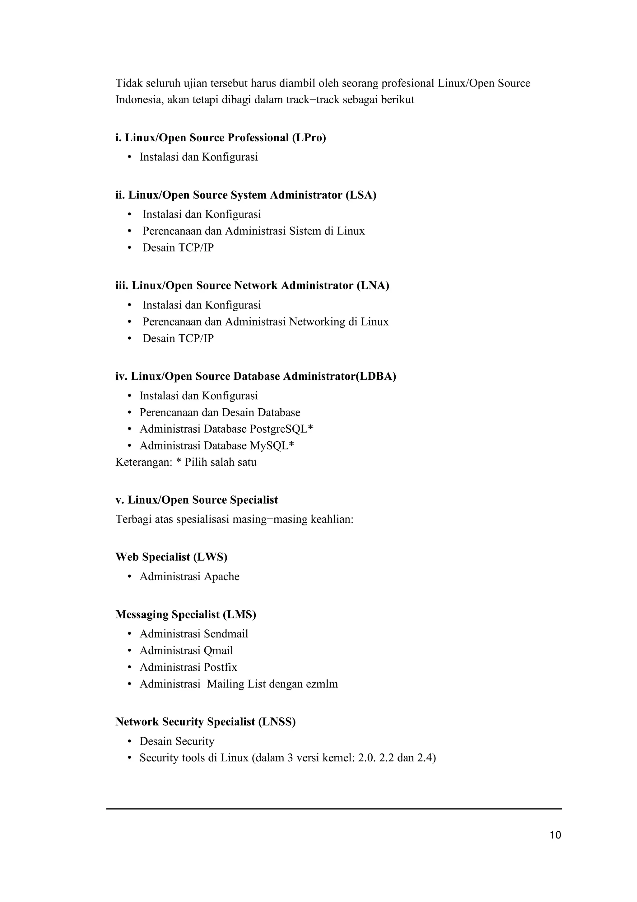 Tidak seluruh ujian tersebut harus diambil oleh seorang profesional Linux/Open Source
Indonesia, akan tetapi dibagi dalam track−track sebagai berikut
i. Linux/Open Source Professional (LPro)
g Instalasi dan Konfigurasi
ii. Linux/Open Source System Administrator (LSA)
g Instalasi dan Konfigurasi
g Perencanaan dan Administrasi Sistem di Linux
g Desain TCP/IP
iii. Linux/Open Source Network Administrator (LNA)
g Instalasi dan Konfigurasi
g Perencanaan dan Administrasi Networking di Linux
g Desain TCP/IP
iv. Linux/Open Source Database Administrator(LDBA)
g Instalasi dan Konfigurasi
g Perencanaan dan Desain Database
g Administrasi Database PostgreSQL*
g Administrasi Database MySQL*
Keterangan: * Pilih salah satu
v. Linux/Open Source Specialist
Terbagi atas spesialisasi masing−masing keahlian:
Web Specialist (LWS)
g Administrasi Apache
Messaging Specialist (LMS)
g Administrasi Sendmail
g Administrasi Qmail
g Administrasi Postfix
g Administrasi Mailing List dengan ezmlm
Network Security Specialist (LNSS)
g Desain Security
g Security tools di Linux (dalam 3 versi kernel: 2.0. 2.2 dan 2.4)
uwv
 