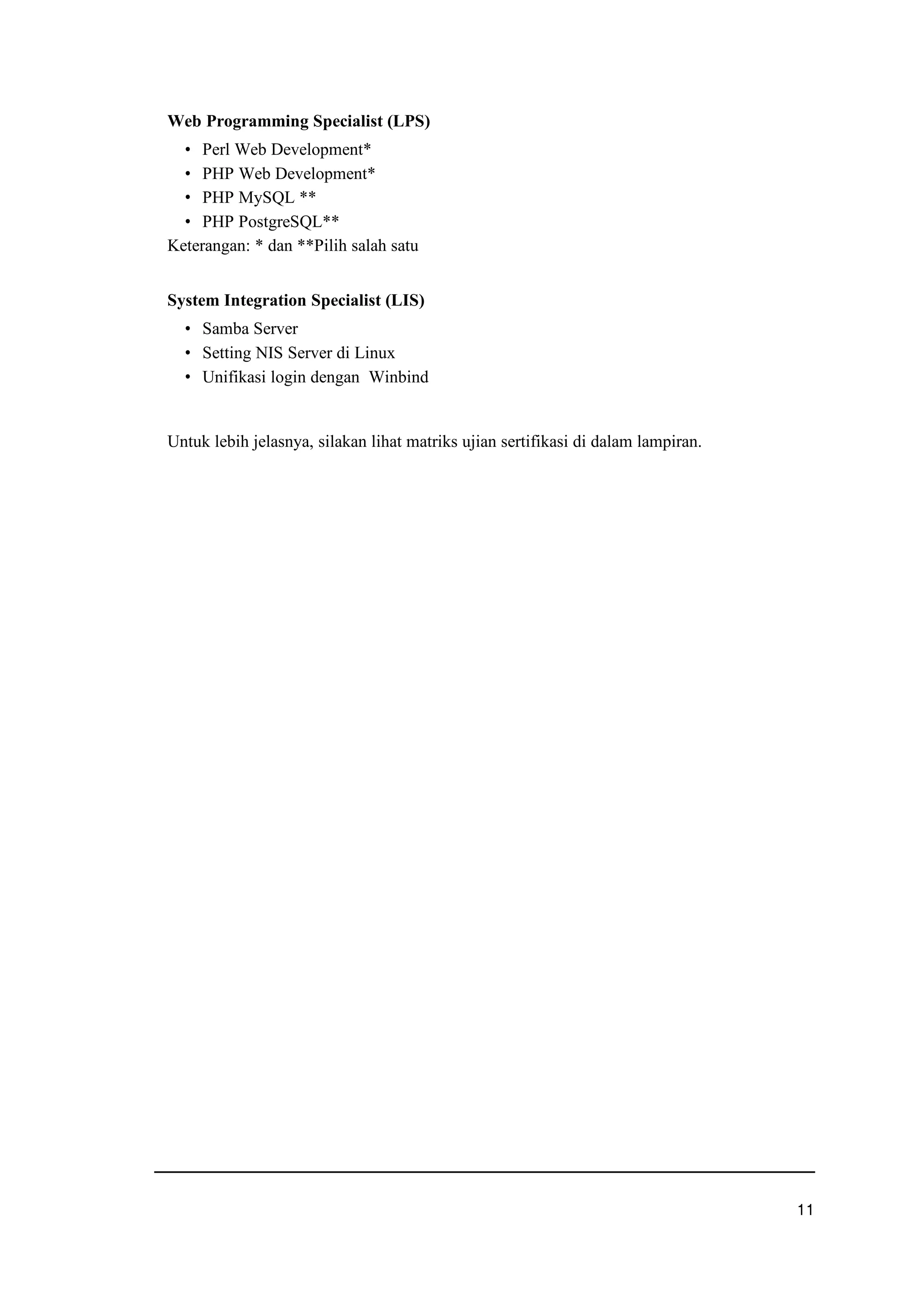 Web Programming Specialist (LPS)
g Perl Web Development*
g PHP Web Development*
g PHP MySQL **
g PHP PostgreSQL**
Keterangan: * dan **Pilih salah satu
System Integration Specialist (LIS)
g Samba Server
g Setting NIS Server di Linux
g Unifikasi login dengan Winbind
Untuk lebih jelasnya, silakan lihat matriks ujian sertifikasi di dalam lampiran.
uxu
 