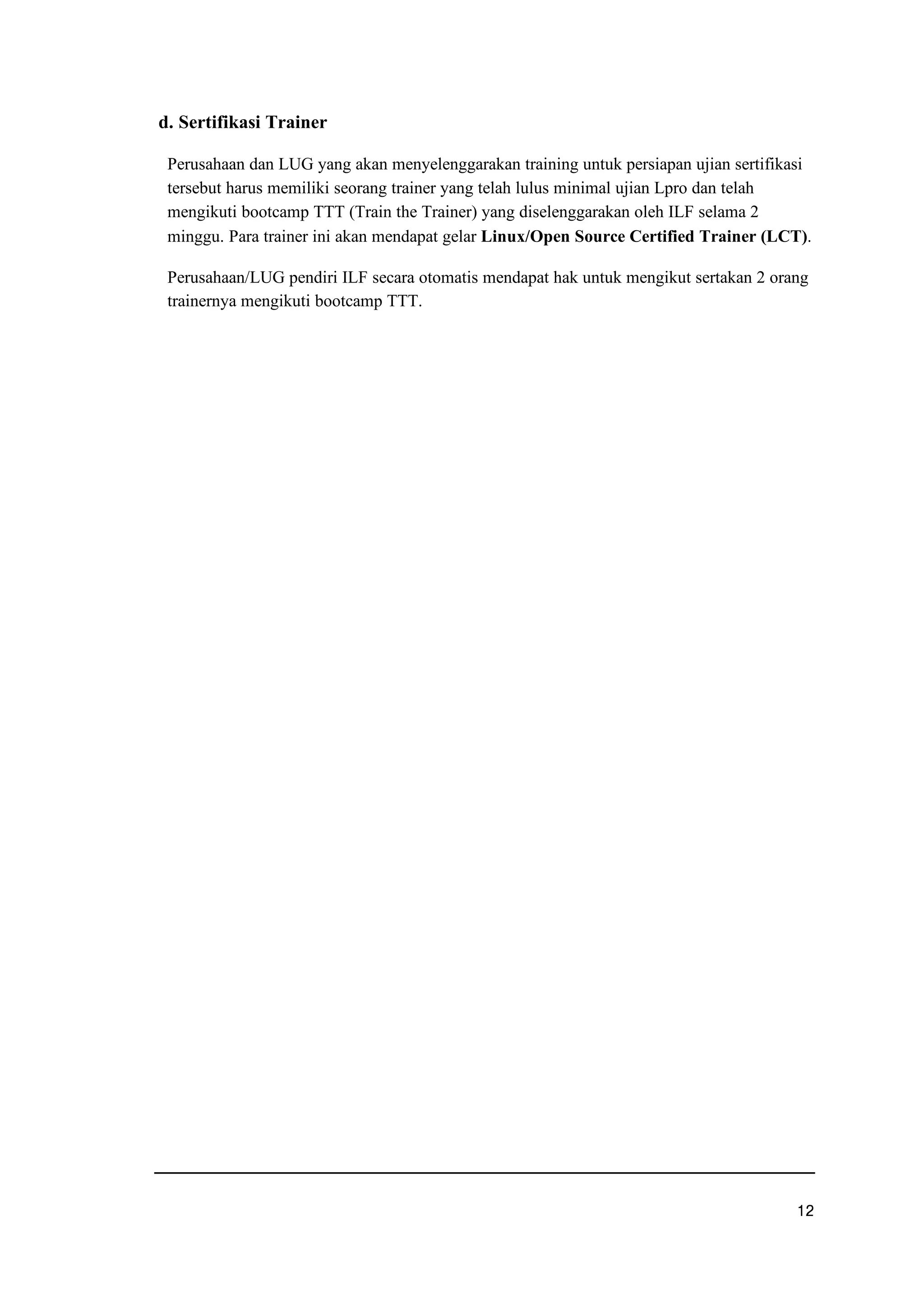 d. Sertifikasi Trainer
Perusahaan dan LUG yang akan menyelenggarakan training untuk persiapan ujian sertifikasi
tersebut harus memiliki seorang trainer yang telah lulus minimal ujian Lpro dan telah
mengikuti bootcamp TTT (Train the Trainer) yang diselenggarakan oleh ILF selama 2
minggu. Para trainer ini akan mendapat gelar Linux/Open Source Certified Trainer (LCT).
Perusahaan/LUG pendiri ILF secara otomatis mendapat hak untuk mengikut sertakan 2 orang
trainernya mengikuti bootcamp TTT.
uwe
 