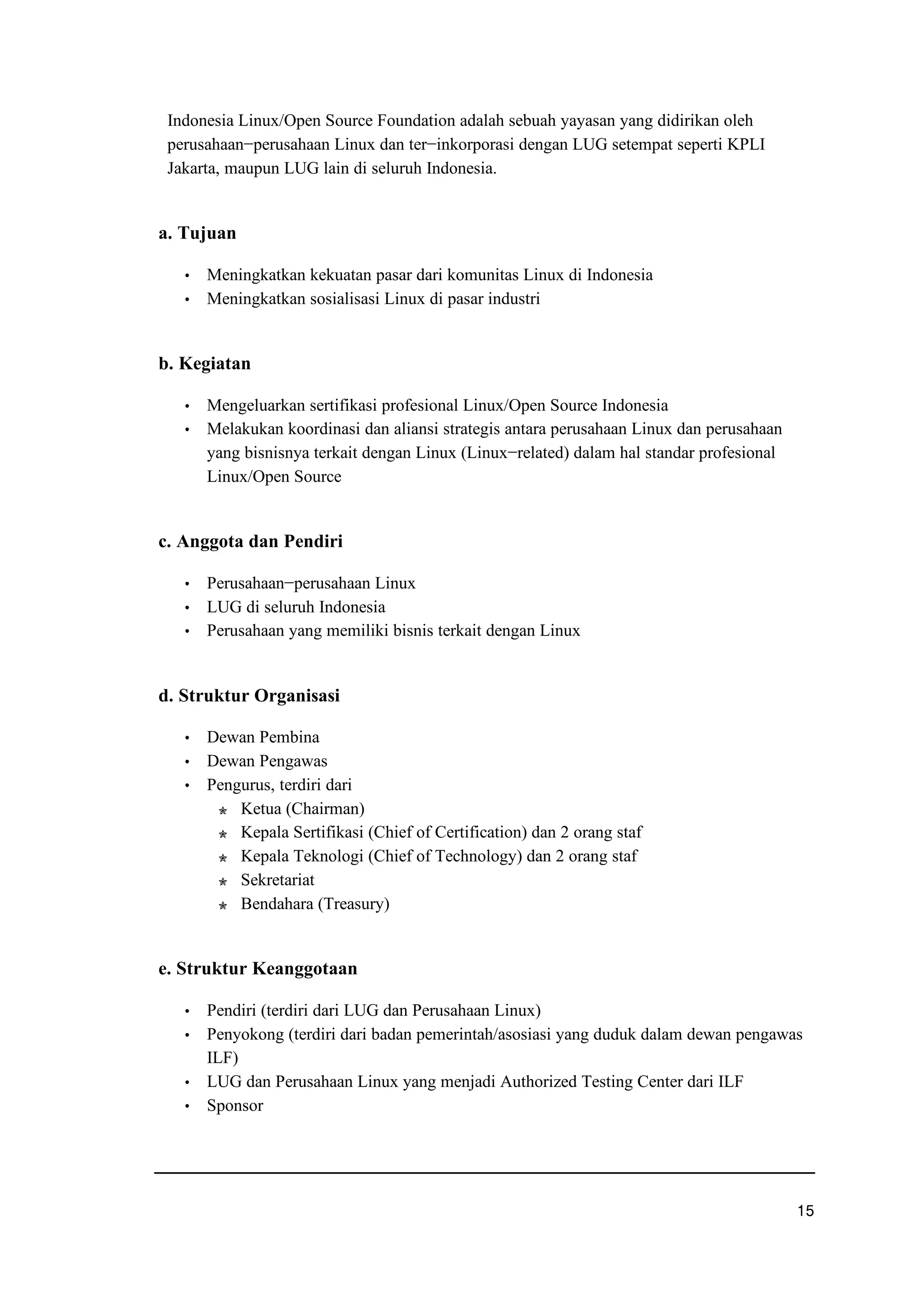 Indonesia Linux/Open Source Foundation adalah sebuah yayasan yang didirikan oleh
perusahaan−perusahaan Linux dan ter−inkorporasi dengan LUG setempat seperti KPLI
Jakarta, maupun LUG lain di seluruh Indonesia.
a. Tujuan
f Meningkatkan kekuatan pasar dari komunitas Linux di Indonesia
f Meningkatkan sosialisasi Linux di pasar industri
b. Kegiatan
f Mengeluarkan sertifikasi profesional Linux/Open Source Indonesia
f Melakukan koordinasi dan aliansi strategis antara perusahaan Linux dan perusahaan
yang bisnisnya terkait dengan Linux (Linux−related) dalam hal standar profesional
Linux/Open Source
c. Anggota dan Pendiri
f Perusahaan−perusahaan Linux
f LUG di seluruh Indonesia
f Perusahaan yang memiliki bisnis terkait dengan Linux
d. Struktur Organisasi
f Dewan Pembina
f Dewan Pengawas
f Pengurus, terdiri dari
y Ketua (Chairman)
y Kepala Sertifikasi (Chief of Certification) dan 2 orang staf
y Kepala Teknologi (Chief of Technology) dan 2 orang staf
y Sekretariat
y Bendahara (Treasury)
e. Struktur Keanggotaan
f Pendiri (terdiri dari LUG dan Perusahaan Linux)
f Penyokong (terdiri dari badan pemerintah/asosiasi yang duduk dalam dewan pengawas
ILF)
f LUG dan Perusahaan Linux yang menjadi Authorized Testing Center dari ILF
f Sponsor
u p
 
