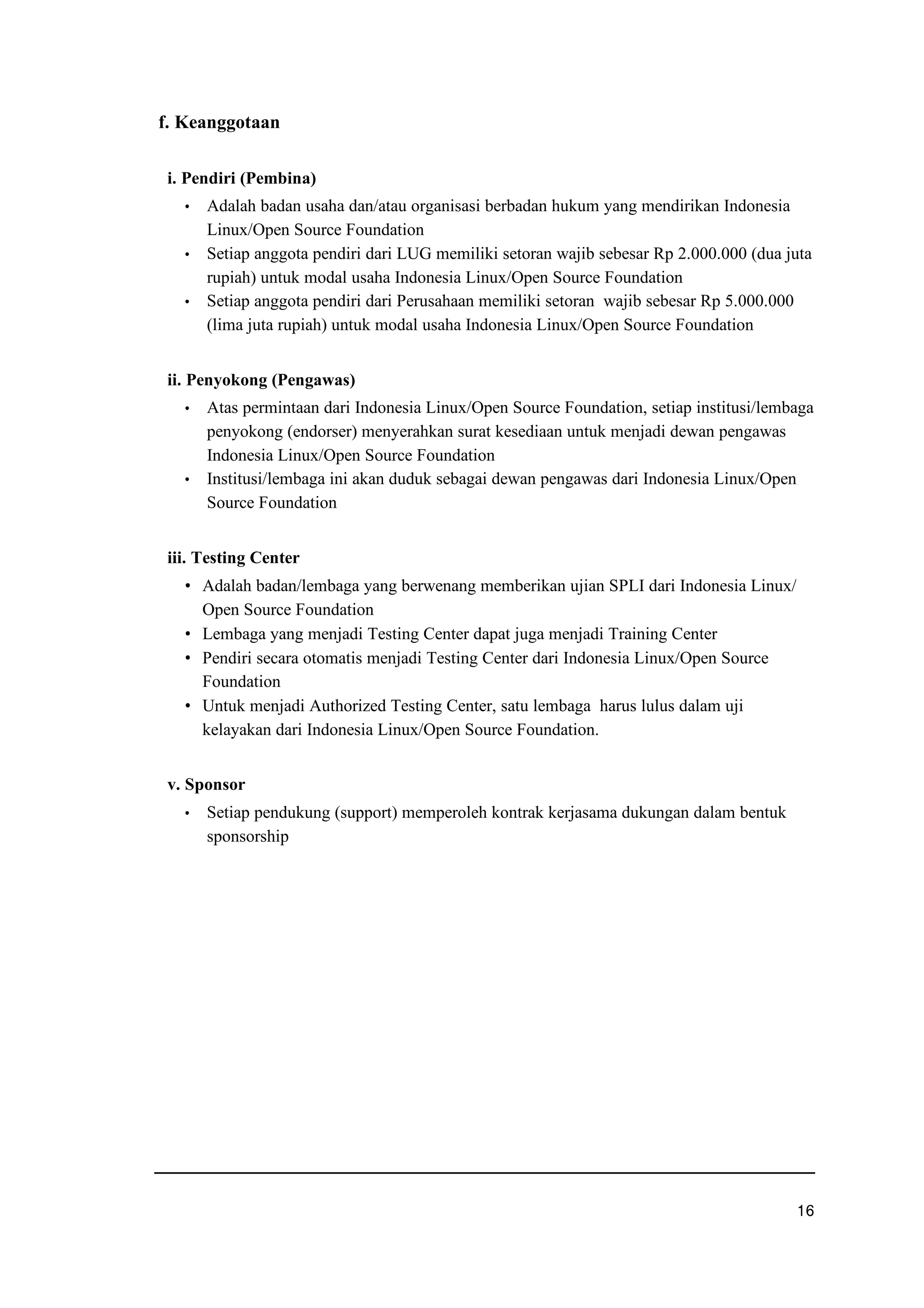 f. Keanggotaan
i. Pendiri (Pembina)
f Adalah badan usaha dan/atau organisasi berbadan hukum yang mendirikan Indonesia
Linux/Open Source Foundation
f Setiap anggota pendiri dari LUG memiliki setoran wajib sebesar Rp 2.000.000 (dua juta
rupiah) untuk modal usaha Indonesia Linux/Open Source Foundation
f Setiap anggota pendiri dari Perusahaan memiliki setoran wajib sebesar Rp 5.000.000
(lima juta rupiah) untuk modal usaha Indonesia Linux/Open Source Foundation
ii. Penyokong (Pengawas)
f Atas permintaan dari Indonesia Linux/Open Source Foundation, setiap institusi/lembaga
penyokong (endorser) menyerahkan surat kesediaan untuk menjadi dewan pengawas
Indonesia Linux/Open Source Foundation
f Institusi/lembaga ini akan duduk sebagai dewan pengawas dari Indonesia Linux/Open
Source Foundation
iii. Testing Center
g Adalah badan/lembaga yang berwenang memberikan ujian SPLI dari Indonesia Linux/
Open Source Foundation
g Lembaga yang menjadi Testing Center dapat juga menjadi Training Center
g Pendiri secara otomatis menjadi Testing Center dari Indonesia Linux/Open Source
Foundation
g Untuk menjadi Authorized Testing Center, satu lembaga harus lulus dalam uji
kelayakan dari Indonesia Linux/Open Source Foundation.
v. Sponsor
f Setiap pendukung (support) memperoleh kontrak kerjasama dukungan dalam bentuk
sponsorship
uwq
 