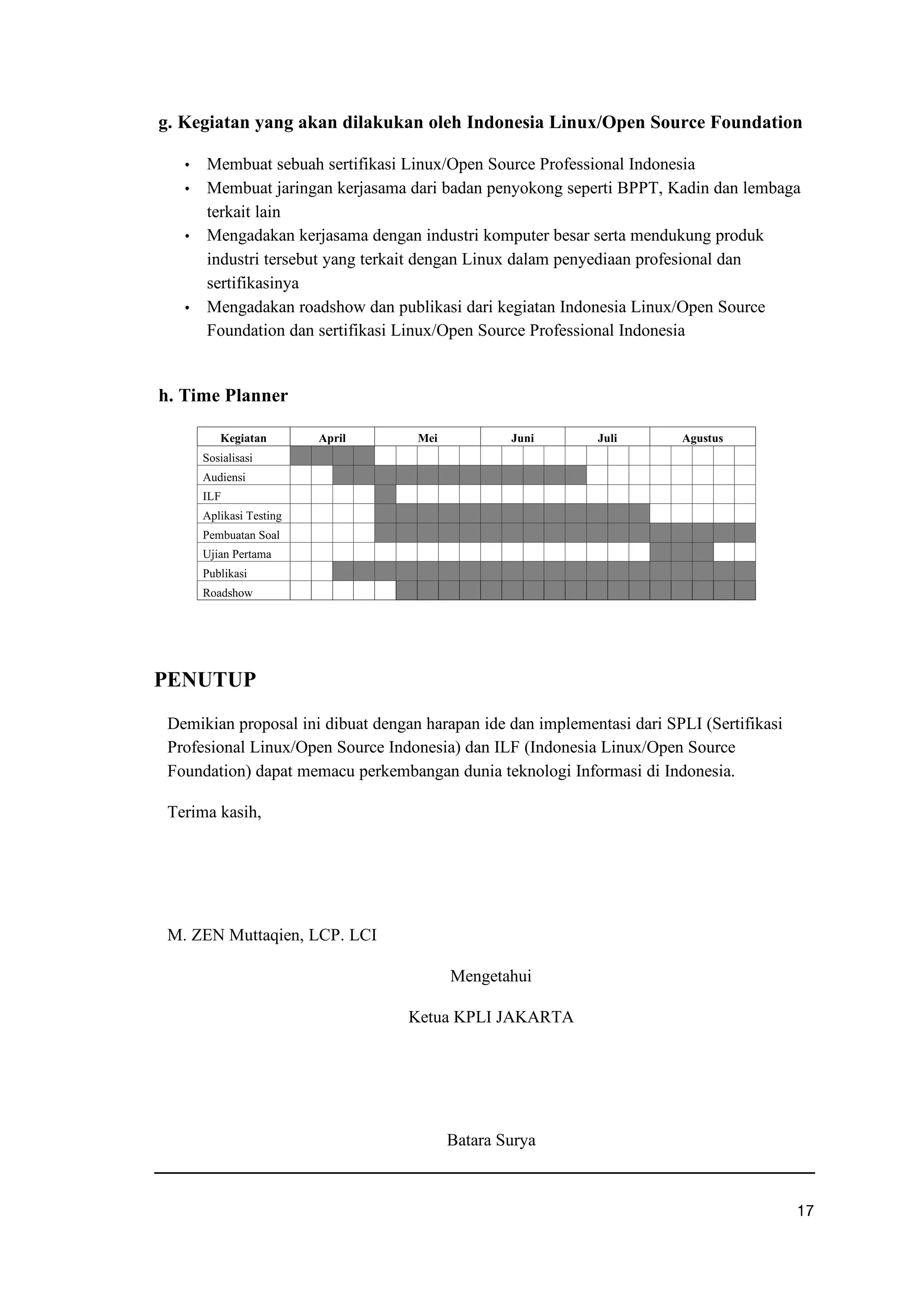 g. Kegiatan yang akan dilakukan oleh Indonesia Linux/Open Source Foundation
f Membuat sebuah sertifikasi Linux/Open Source Professional Indonesia
f Membuat jaringan kerjasama dari badan penyokong seperti BPPT, Kadin dan lembaga
terkait lain
f Mengadakan kerjasama dengan industri komputer besar serta mendukung produk
industri tersebut yang terkait dengan Linux dalam penyediaan profesional dan
sertifikasinya
f Mengadakan roadshow dan publikasi dari kegiatan Indonesia Linux/Open Source
Foundation dan sertifikasi Linux/Open Source Professional Indonesia
h. Time Planner
PENUTUP
Demikian proposal ini dibuat dengan harapan ide dan implementasi dari SPLI (Sertifikasi
Profesional Linux/Open Source Indonesia) dan ILF (Indonesia Linux/Open Source
Foundation) dapat memacu perkembangan dunia teknologi Informasi di Indonesia.
Terima kasih,
M. ZEN Muttaqien, LCP. LCI
Mengetahui
Ketua KPLI JAKARTA
Batara Surya
u r
Kegiatan April Mei Juni Juli Agustus
Sosialisasi
Audiensi
ILF
Aplikasi Testing
Pembuatan Soal
Ujian Pertama
Publikasi
Roadshow
 