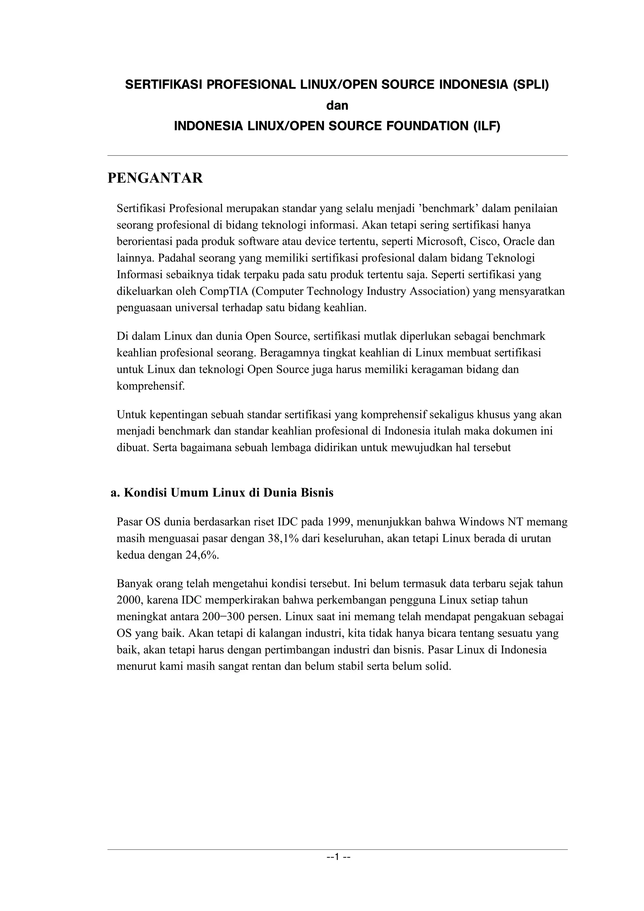  ¢¡¤£¦¥¨§©¤§¢ ¢§£© ¡¤ ¢§!#$%'% §(0)¦1324¡¤5 67)£08#¡9§(@A7B¡¤ ¢§DCE ¢% §!F
GHPI
§(0@A7Q¡¤ ¢§R% §!)¦1A24S¡P5 T7)0£8#¡9©U7)0@V6¥A§!7WCX§Y% ©`F
PENGANTAR
Sertifikasi Profesional merupakan standar yang selalu menjadi ’benchmark’ dalam penilaian
seorang profesional di bidang teknologi informasi. Akan tetapi sering sertifikasi hanya
berorientasi pada produk software atau device tertentu, seperti Microsoft, Cisco, Oracle dan
lainnya. Padahal seorang yang memiliki sertifikasi profesional dalam bidang Teknologi
Informasi sebaiknya tidak terpaku pada satu produk tertentu saja. Seperti sertifikasi yang
dikeluarkan oleh CompTIA (Computer Technology Industry Association) yang mensyaratkan
penguasaan universal terhadap satu bidang keahlian.
Di dalam Linux dan dunia Open Source, sertifikasi mutlak diperlukan sebagai benchmark
keahlian profesional seorang. Beragamnya tingkat keahlian di Linux membuat sertifikasi
untuk Linux dan teknologi Open Source juga harus memiliki keragaman bidang dan
komprehensif.
Untuk kepentingan sebuah standar sertifikasi yang komprehensif sekaligus khusus yang akan
menjadi benchmark dan standar keahlian profesional di Indonesia itulah maka dokumen ini
dibuat. Serta bagaimana sebuah lembaga didirikan untuk mewujudkan hal tersebut
a. Kondisi Umum Linux di Dunia Bisnis
Pasar OS dunia berdasarkan riset IDC pada 1999, menunjukkan bahwa Windows NT memang
masih menguasai pasar dengan 38,1% dari keseluruhan, akan tetapi Linux berada di urutan
kedua dengan 24,6%.
Banyak orang telah mengetahui kondisi tersebut. Ini belum termasuk data terbaru sejak tahun
2000, karena IDC memperkirakan bahwa perkembangan pengguna Linux setiap tahun
meningkat antara 200−300 persen. Linux saat ini memang telah mendapat pengakuan sebagai
OS yang baik. Akan tetapi di kalangan industri, kita tidak hanya bicara tentang sesuatu yang
baik, akan tetapi harus dengan pertimbangan industri dan bisnis. Pasar Linux di Indonesia
menurut kami masih sangat rentan dan belum stabil serta belum solid.
abaXcdaba
 