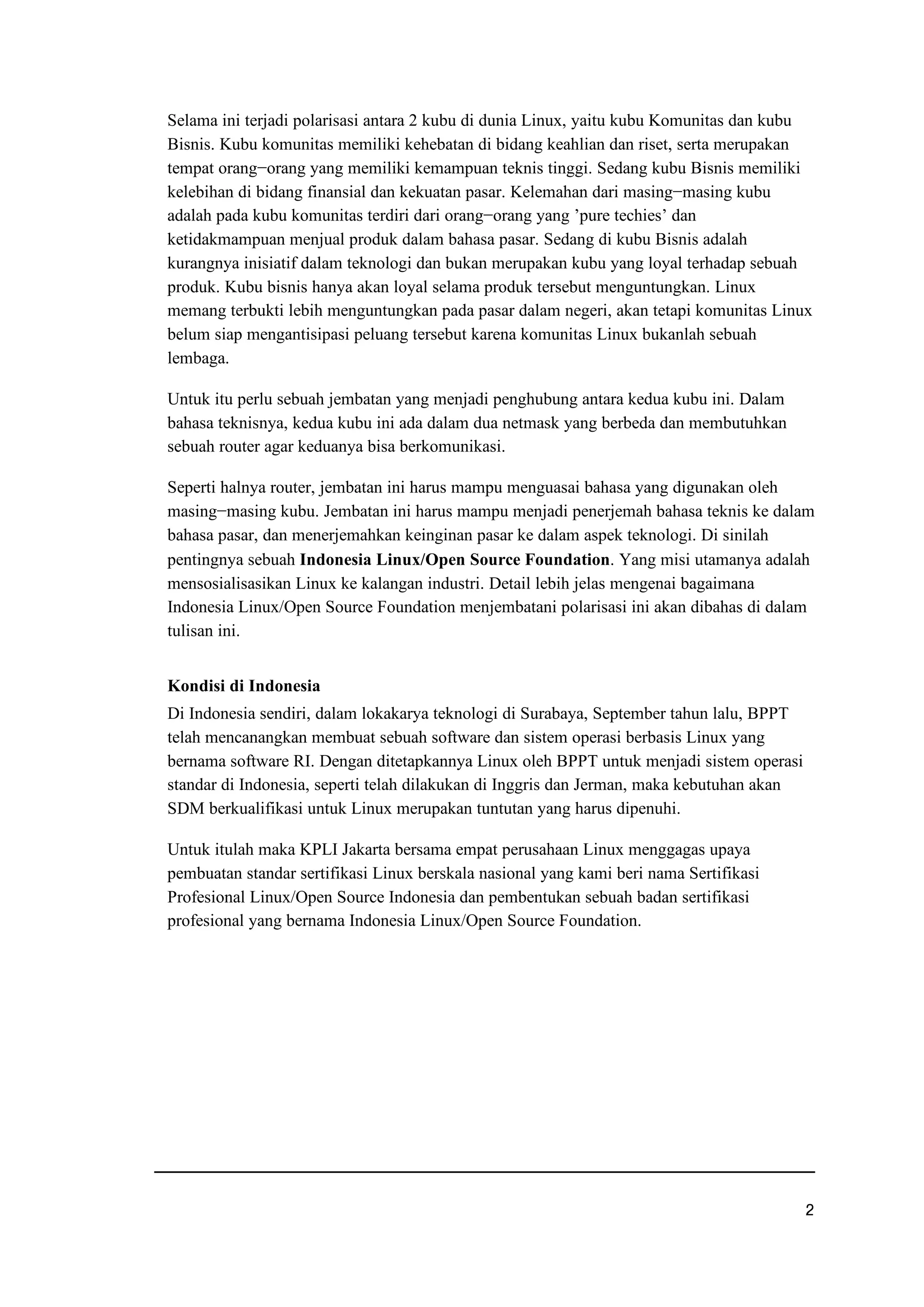 Selama ini terjadi polarisasi antara 2 kubu di dunia Linux, yaitu kubu Komunitas dan kubu
Bisnis. Kubu komunitas memiliki kehebatan di bidang keahlian dan riset, serta merupakan
tempat orang−orang yang memiliki kemampuan teknis tinggi. Sedang kubu Bisnis memiliki
kelebihan di bidang finansial dan kekuatan pasar. Kelemahan dari masing−masing kubu
adalah pada kubu komunitas terdiri dari orang−orang yang ’pure techies’ dan
ketidakmampuan menjual produk dalam bahasa pasar. Sedang di kubu Bisnis adalah
kurangnya inisiatif dalam teknologi dan bukan merupakan kubu yang loyal terhadap sebuah
produk. Kubu bisnis hanya akan loyal selama produk tersebut menguntungkan. Linux
memang terbukti lebih menguntungkan pada pasar dalam negeri, akan tetapi komunitas Linux
belum siap mengantisipasi peluang tersebut karena komunitas Linux bukanlah sebuah
lembaga.
Untuk itu perlu sebuah jembatan yang menjadi penghubung antara kedua kubu ini. Dalam
bahasa teknisnya, kedua kubu ini ada dalam dua netmask yang berbeda dan membutuhkan
sebuah router agar keduanya bisa berkomunikasi.
Seperti halnya router, jembatan ini harus mampu menguasai bahasa yang digunakan oleh
masing−masing kubu. Jembatan ini harus mampu menjadi penerjemah bahasa teknis ke dalam
bahasa pasar, dan menerjemahkan keinginan pasar ke dalam aspek teknologi. Di sinilah
pentingnya sebuah Indonesia Linux/Open Source Foundation. Yang misi utamanya adalah
mensosialisasikan Linux ke kalangan industri. Detail lebih jelas mengenai bagaimana
Indonesia Linux/Open Source Foundation menjembatani polarisasi ini akan dibahas di dalam
tulisan ini.
Kondisi di Indonesia
Di Indonesia sendiri, dalam lokakarya teknologi di Surabaya, September tahun lalu, BPPT
telah mencanangkan membuat sebuah software dan sistem operasi berbasis Linux yang
bernama software RI. Dengan ditetapkannya Linux oleh BPPT untuk menjadi sistem operasi
standar di Indonesia, seperti telah dilakukan di Inggris dan Jerman, maka kebutuhan akan
SDM berkualifikasi untuk Linux merupakan tuntutan yang harus dipenuhi.
Untuk itulah maka KPLI Jakarta bersama empat perusahaan Linux menggagas upaya
pembuatan standar sertifikasi Linux berskala nasional yang kami beri nama Sertifikasi
Profesional Linux/Open Source Indonesia dan pembentukan sebuah badan sertifikasi
profesional yang bernama Indonesia Linux/Open Source Foundation.
e
 