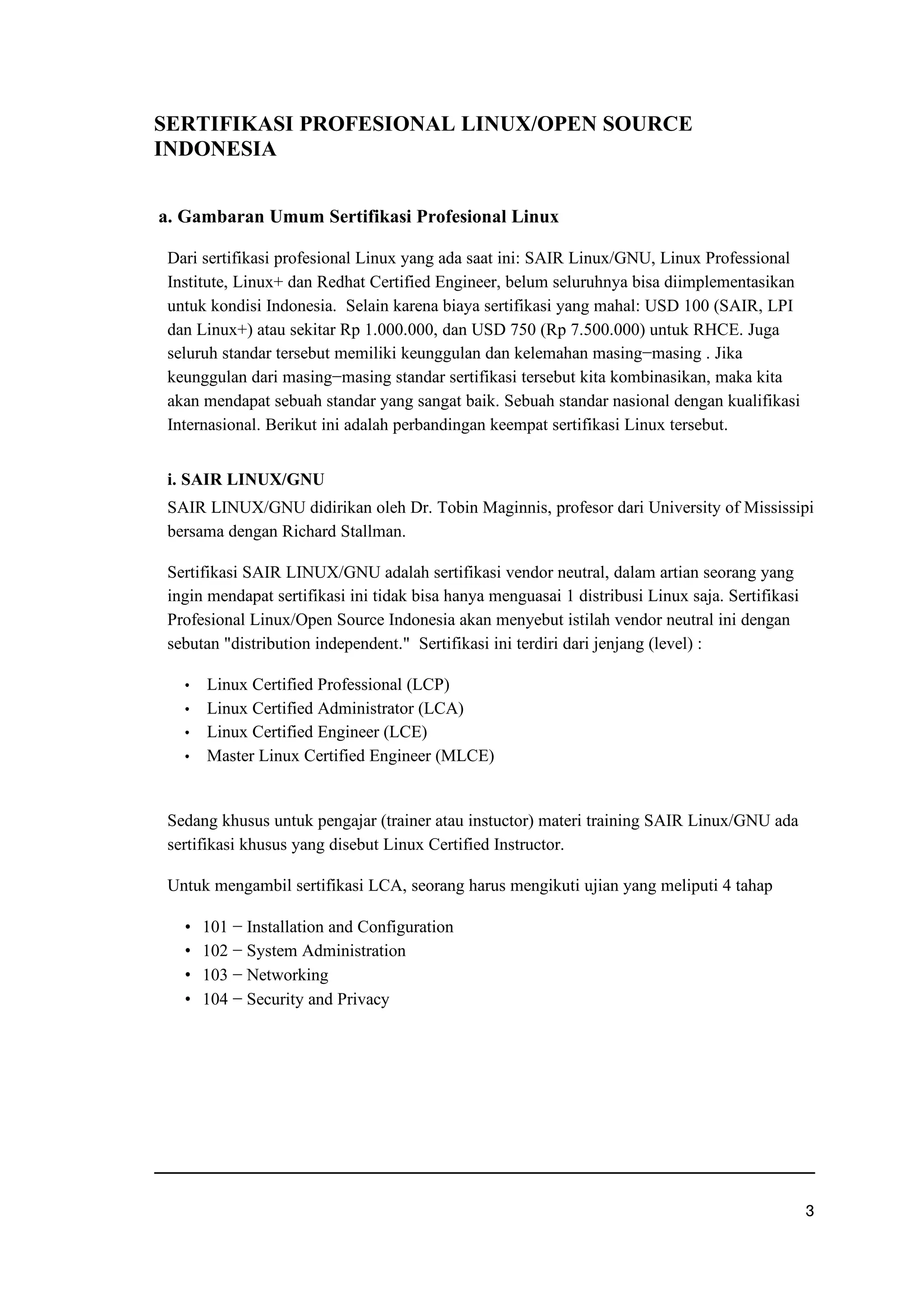 SERTIFIKASI PROFESIONAL LINUX/OPEN SOURCE
INDONESIA
a. Gambaran Umum Sertifikasi Profesional Linux
Dari sertifikasi profesional Linux yang ada saat ini: SAIR Linux/GNU, Linux Professional
Institute, Linux+ dan Redhat Certified Engineer, belum seluruhnya bisa diimplementasikan
untuk kondisi Indonesia. Selain karena biaya sertifikasi yang mahal: USD 100 (SAIR, LPI
dan Linux+) atau sekitar Rp 1.000.000, dan USD 750 (Rp 7.500.000) untuk RHCE. Juga
seluruh standar tersebut memiliki keunggulan dan kelemahan masing−masing . Jika
keunggulan dari masing−masing standar sertifikasi tersebut kita kombinasikan, maka kita
akan mendapat sebuah standar yang sangat baik. Sebuah standar nasional dengan kualifikasi
Internasional. Berikut ini adalah perbandingan keempat sertifikasi Linux tersebut.
i. SAIR LINUX/GNU
SAIR LINUX/GNU didirikan oleh Dr. Tobin Maginnis, profesor dari University of Mississipi
bersama dengan Richard Stallman.
Sertifikasi SAIR LINUX/GNU adalah sertifikasi vendor neutral, dalam artian seorang yang
ingin mendapat sertifikasi ini tidak bisa hanya menguasai 1 distribusi Linux saja. Sertifikasi
Profesional Linux/Open Source Indonesia akan menyebut istilah vendor neutral ini dengan
sebutan distribution independent. Sertifikasi ini terdiri dari jenjang (level) :
f Linux Certified Professional (LCP)
f Linux Certified Administrator (LCA)
f Linux Certified Engineer (LCE)
f Master Linux Certified Engineer (MLCE)
Sedang khusus untuk pengajar (trainer atau instuctor) materi training SAIR Linux/GNU ada
sertifikasi khusus yang disebut Linux Certified Instructor.
Untuk mengambil sertifikasi LCA, seorang harus mengikuti ujian yang meliputi 4 tahap
g 101 − Installation and Configuration
g 102 − System Administration
g 103 − Networking
g 104 − Security and Privacy
h
 