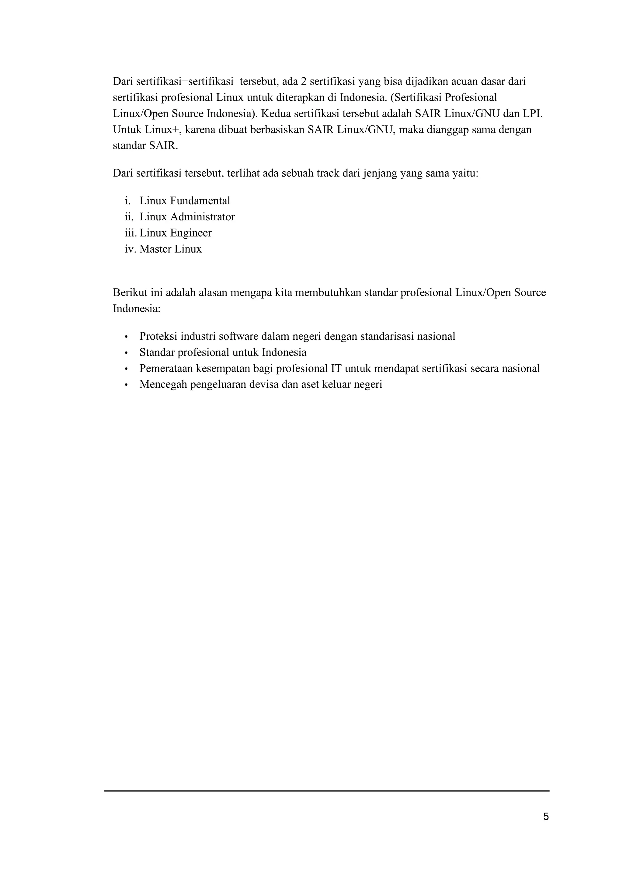 Dari sertifikasi−sertifikasi tersebut, ada 2 sertifikasi yang bisa dijadikan acuan dasar dari
sertifikasi profesional Linux untuk diterapkan di Indonesia. (Sertifikasi Profesional
Linux/Open Source Indonesia). Kedua sertifikasi tersebut adalah SAIR Linux/GNU dan LPI.
Untuk Linux+, karena dibuat berbasiskan SAIR Linux/GNU, maka dianggap sama dengan
standar SAIR.
Dari sertifikasi tersebut, terlihat ada sebuah track dari jenjang yang sama yaitu:
i. Linux Fundamental
ii. Linux Administrator
iii. Linux Engineer
iv. Master Linux
Berikut ini adalah alasan mengapa kita membutuhkan standar profesional Linux/Open Source
Indonesia:
f Proteksi industri software dalam negeri dengan standarisasi nasional
f Standar profesional untuk Indonesia
f Pemerataan kesempatan bagi profesional IT untuk mendapat sertifikasi secara nasional
f Mencegah pengeluaran devisa dan aset keluar negeri
p
 