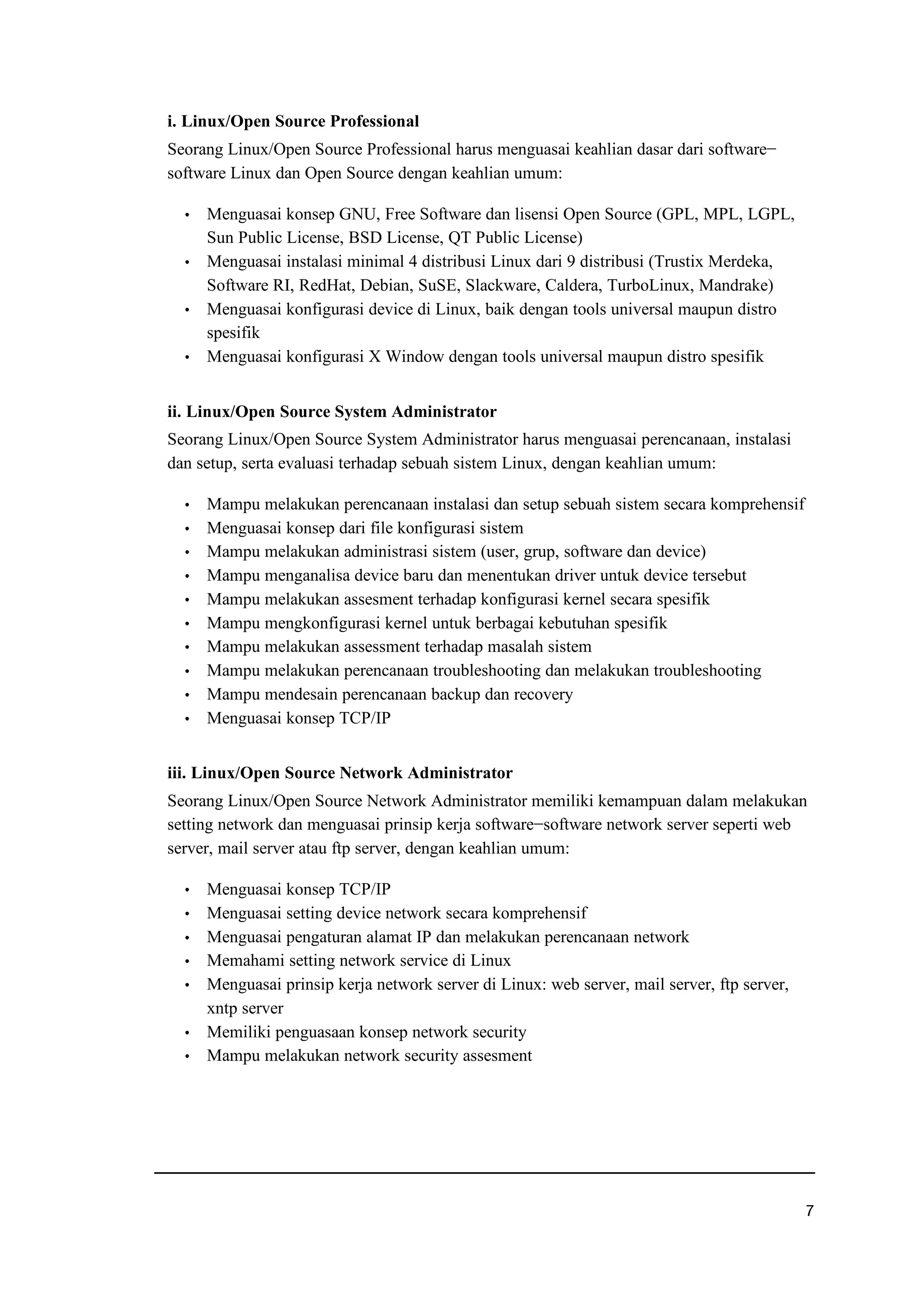 i. Linux/Open Source Professional
Seorang Linux/Open Source Professional harus menguasai keahlian dasar dari software−
software Linux dan Open Source dengan keahlian umum:
f Menguasai konsep GNU, Free Software dan lisensi Open Source (GPL, MPL, LGPL,
Sun Public License, BSD License, QT Public License)
f Menguasai instalasi minimal 4 distribusi Linux dari 9 distribusi (Trustix Merdeka,
Software RI, RedHat, Debian, SuSE, Slackware, Caldera, TurboLinux, Mandrake)
f Menguasai konfigurasi device di Linux, baik dengan tools universal maupun distro
spesifik
f Menguasai konfigurasi X Window dengan tools universal maupun distro spesifik
ii. Linux/Open Source System Administrator
Seorang Linux/Open Source System Administrator harus menguasai perencanaan, instalasi
dan setup, serta evaluasi terhadap sebuah sistem Linux, dengan keahlian umum:
f Mampu melakukan perencanaan instalasi dan setup sebuah sistem secara komprehensif
f Menguasai konsep dari file konfigurasi sistem
f Mampu melakukan administrasi sistem (user, grup, software dan device)
f Mampu menganalisa device baru dan menentukan driver untuk device tersebut
f Mampu melakukan assesment terhadap konfigurasi kernel secara spesifik
f Mampu mengkonfigurasi kernel untuk berbagai kebutuhan spesifik
f Mampu melakukan assessment terhadap masalah sistem
f Mampu melakukan perencanaan troubleshooting dan melakukan troubleshooting
f Mampu mendesain perencanaan backup dan recovery
f Menguasai konsep TCP/IP
iii. Linux/Open Source Network Administrator
Seorang Linux/Open Source Network Administrator memiliki kemampuan dalam melakukan
setting network dan menguasai prinsip kerja software−software network server seperti web
server, mail server atau ftp server, dengan keahlian umum:
f Menguasai konsep TCP/IP
f Menguasai setting device network secara komprehensif
f Menguasai pengaturan alamat IP dan melakukan perencanaan network
f Memahami setting network service di Linux
f Menguasai prinsip kerja network server di Linux: web server, mail server, ftp server,
xntp server
f Memiliki penguasaan konsep network security
f Mampu melakukan network security assesment
r
 