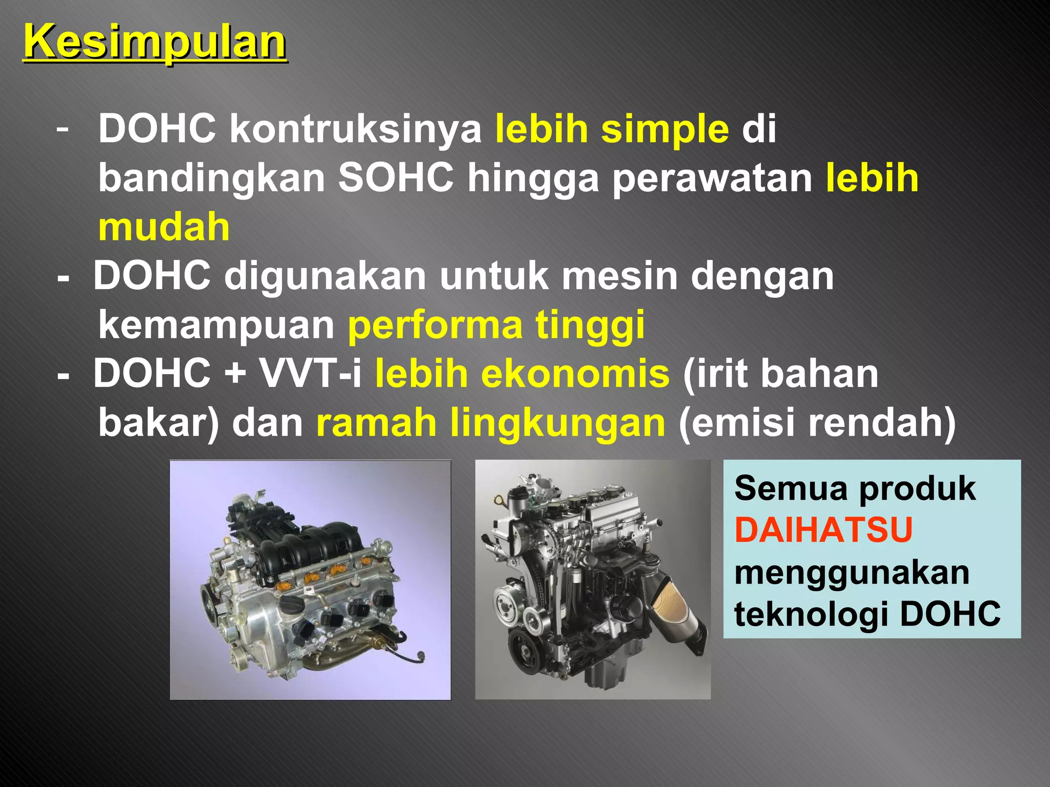 Kesimpulan DOHC kontruksinya  lebih simple  di bandingkan SOHC hingga perawatan  lebih mudah -  DOHC digunakan untuk mesin dengan kemampuan  performa tinggi -  DOHC + VVT-i  lebih ekonomis  (irit bahan bakar) dan  ramah lingkungan  (emisi rendah) Semua produk  DAIHATSU  menggunakan teknologi DOHC 