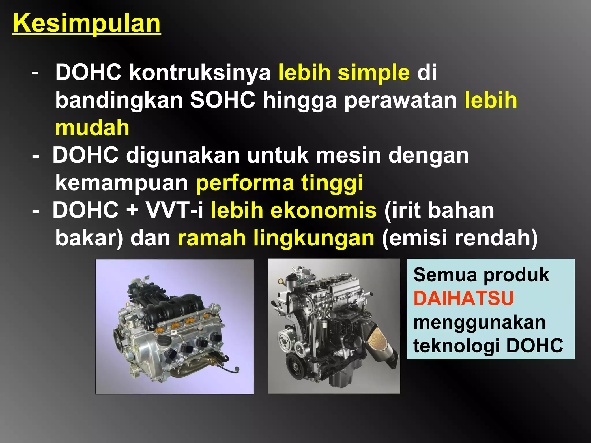 Kesimpulan
 - DOHC kontruksinya lebih simple di
   bandingkan SOHC hingga perawatan lebih
   mudah
 - DOHC digunakan untuk mesin dengan
   kemampuan performa tinggi
 - DOHC + VVT-i lebih ekonomis (irit bahan
   bakar) dan ramah lingkungan (emisi rendah)
                                  Semua produk
                                  DAIHATSU
                                  menggunakan
                                  teknologi DOHC
 