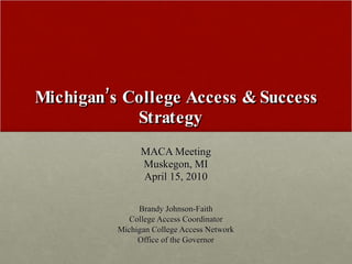 Michigan’s College Access & Success Strategy  MACA Meeting Muskegon, MI April 15, 2010 Brandy Johnson-Faith College Access Coordinator Michigan College Access Network Office of the Governor 