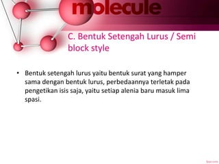 C. Bentuk Setengah Lurus / Semi
block style
• Bentuk setengah lurus yaitu bentuk surat yang hamper
sama dengan bentuk lurus, perbedaannya terletak pada
pengetikan isis saja, yaitu setiap alenia baru masuk lima
spasi.
 