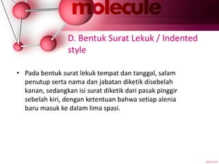 D. Bentuk Surat Lekuk / Indented
style
• Pada bentuk surat lekuk tempat dan tanggal, salam
penutup serta nama dan jabatan diketik disebelah
kanan, sedangkan isi surat diketik dari pasak pinggir
sebelah kiri, dengan ketentuan bahwa setiap alenia
baru masuk ke dalam lima spasi.
 