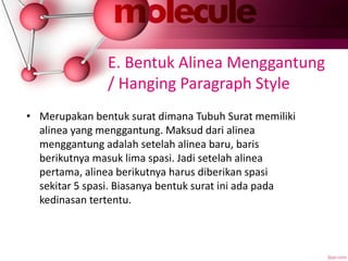 E. Bentuk Alinea Menggantung
/ Hanging Paragraph Style
• Merupakan bentuk surat dimana Tubuh Surat memiliki
alinea yang menggantung. Maksud dari alinea
menggantung adalah setelah alinea baru, baris
berikutnya masuk lima spasi. Jadi setelah alinea
pertama, alinea berikutnya harus diberikan spasi
sekitar 5 spasi. Biasanya bentuk surat ini ada pada
kedinasan tertentu.
 