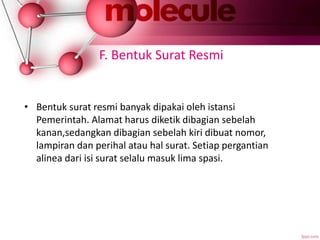 F. Bentuk Surat Resmi
• Bentuk surat resmi banyak dipakai oleh istansi
Pemerintah. Alamat harus diketik dibagian sebelah
kanan,sedangkan dibagian sebelah kiri dibuat nomor,
lampiran dan perihal atau hal surat. Setiap pergantian
alinea dari isi surat selalu masuk lima spasi.
 