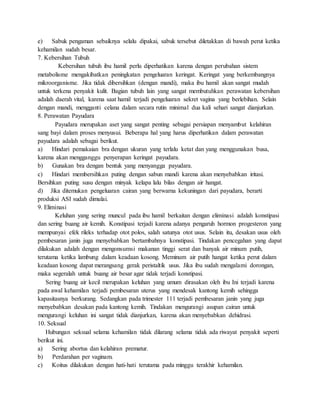 e) Sabuk pengaman sebaiknya selalu dipakai, sabuk tersebut diletakkan di bawah perut ketika
kehamilan sudah besar.
7. Kebersihan Tubuh
Kebersihan tubuh ibu hamil perlu diperhatikan karena dengan perubahan sistem
metabolisme mengakibatkan peningkatan pengeluaran keringat. Keringat yang berkembangnya
mikroorganisme. Jika tidak dibersihkan (dengan mandi), maka ibu hamil akan sangat mudah
untuk terkena penyakit kulit. Bagian tubuh lain yang sangat membutuhkan perawatan kebersihan
adalah daerah vital, karena saat hamil terjadi pengeluaran sekret vagina yang berlebihan. Selain
dengan mandi, mengganti celana dalam secara rutin minimal dua kali sehari sangat dianjurkan.
8. Perawatan Payudara
Payudara merupakan aset yang sangat penting sebagai persiapan menyambut kelahiran
sang bayi dalam proses menyusui. Beberapa hal yang harus diperhatikan dalam perawatan
payudara adalah sebagai berikut.
a) Hindari pemakaian bra dengan ukuran yang terlalu ketat dan yang menggunakan busa,
karena akan mengganggu penyerapan keringat payudara.
b) Gunakan bra dengan bentuk yang menyangga payudara.
c) Hindari membersihkan puting dengan sabun mandi karena akan menyebabkan iritasi.
Bersihkan puting susu dengan minyak kelapa lalu bilas dengan air hangat.
d) Jika ditemukan pengeluaran cairan yang berwarna kekuningan dari payudara, berarti
produksi ASI sudah dimulai.
9. Eliminasi
Keluhan yang sering muncul pada ibu hamil berkaitan dengan eliminasi adalah konstipasi
dan sering buang air kemih. Konstipasi terjadi karena adanya pengaruh hormon progesteron yang
mempunyai efek rileks terhadap otot polos, salah satunya otot usus. Selain itu, desakan usus oleh
pembesaran janin juga menyebabkan bertambahnya konstipasi. Tindakan pencegahan yang dapat
dilakukan adalah dengan mengonsumsi makanan tinggi serat dan banyak air minum putih,
terutama ketika lambung dalam keadaan kosong. Meminum air putih hangat ketika perut dalam
keadaan kosong dapat merangsang gerak peristaltik usus. Jika ibu sudah mengalami dorongan,
maka segeralah untuk buang air besar agar tidak terjadi konstipasi.
Sering buang air kecil merupakan keluhan yang umum dirasakan oleh ibu Ini terjadi karena
pada awal kehamilan terjadi pembesaran uterus yang mendesak kantong kemih sehingga
kapasitasnya berkurang. Sedangkan pada trimester 111 terjadi pembesaran janin yang juga
menyebabkan desakan pada kantong kemih. Tindakan mengurangi asupan cairan untuk
mengurangi keluhan ini sangat tidak dianjurkan, karena akan menyebabkan dehidrasi.
10. Seksual
Hubungan seksual selama kehamilan tidak dilarang selama tidak ada riwayat penyakit seperti
berikut ini.
a) Sering abortus dan kelahiran prematur.
b) Perdarahan per vaginam.
c) Koitus dilakukan dengan hati-hati terutama pada minggu terakhir kehamilan.
 