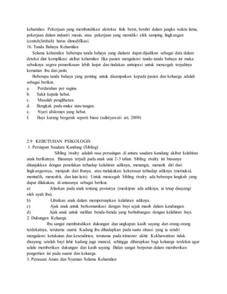 kehamilan. Pekerjaan yang membutuhkan aktivitas fisik berat, berdiri dalam jangka waktu lama,
pekerjaan dalam industri mesin, atau pekerjaan yang memiliki efek samping lingkungan
(contoh;limbah) harus dimodifikasi.
16. Tanda Bahaya Kehamilan
Selama kehamilan beberapa tanda bahaya yang dialami dapat dijadikan sebagai data dalam
deteksi dini komplikasi akibat kehamilan Jika pasien mengalami tanda-tanda bahaya ini maka
sebaiknya segera pemeriksaan lebih lanjut dan tindakan antisipasi untuk mencegah terjadinya
kematian ibu dan janin.
Beberapa tanda bahaya yang penting untuk disampaikan kepada pasien dan keluarga adalah
sebagai berikut.
a. Perdarahan per vagina.
b. Sakit kepala hebat.
c. Masalah penglihatan.
d. Bengkak pada muka atau tangan.
e. Nyeri abdomen yang hebat.
f. Bayi kurang bergerak seperti biasa (sulistyawati ari, 2009)
2.9 KEBUTUHAN PSIKOLOGIS
1. Persiapan Saudara Kandung (Sibling)
Sibling rivalry adalah rasa persaingan di antara saudara kandung akibat kelahiran
anak berikutnya. Biasanya terjadi pada anak usia 2-3 tahun. Sibling rivalry ini biasanya
ditunjukkan dengan penolakan terhadap kelahiran adiknya, menangis, menarik diri dari
lingkungannya, menjauh dari ibunya, atau melakukan kekerasan terhadap adiknya (memukul,
menindih, mencubit, dan lain-lain). Untuk mencegah Sibling rivalry ada beberapa langkah yang
dapat dilakukan, di antaranya sebagai berikut.
a) Jelaskan pada anak tentang posisinya (meskipun ada adiknya, ia tetap disayangi
oleh ayah ibu).
b) Libatkan anak dalam mempersiapkan kelahiran adiknya.
c) Ajak anak untuk berkomunikasi dengan bayi sejak masih dalam kandungan.
d) Ajak anak untuk melihat benda-benda yang berhubungan dengan kelahiran bayi.
2. Dukungan Keluarga
Ibu sangat membutuhkan dukungan dan ungkapan kasih sayang dari orang-orang
terdekatnya, terutama suami. Kadang ibu dihadapkan pada suatu situasi yang ia sendri
mengalami ketakutan dan kesendirian, terutama pada trimester akhir. Kekhawatiran tidak
disayang setelah bayi lahir kadang juga muncul, sehingga diharapkan bagi keluarga terdekat agar
selalu memberikan dukungan dan kasih sayang. Bidan sangat berperan dalam memberikan
pengertian ini pada suami dan keluarga.
3. Perasaan Aman dan Nyaman Selama Kehamilan
 
