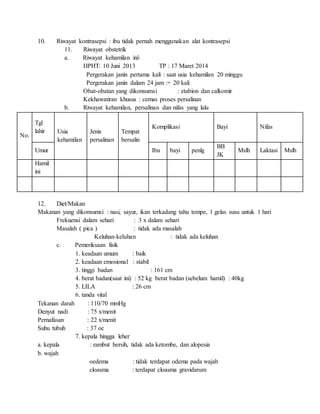 10. Riwayat kontrasepsi : ibu tidak pernah menggunakan alat kontrasepsi
11. Riwayat obstetrik
a. Riwayat kehamilan ini
HPHT: 10 Juni 2013 TP : 17 Maret 2014
Pergerakan janin pertama kali : saat usia kehamilan 20 minggu
Pergerakan janin dalam 24 jam :+ 20 kali
Obat-obatan yang dikonsumsi : etabion dan calkomir
Kekhawatiran khusus : cemas proses persalinan
b. Riwayat kehamilan, persalinan dan nifas yang lalu
No.
Tgl
lahir Usia
kehamilan
Jenis
persalinan
Tempat
bersalin
Komplikasi Bayi Nifas
Umur Ibu bayi penlg
BB
JK
Mslh Laktasi Mslh
Hamil
ini
12. Diet/Makan
Makanan yang dikonsumsi : nasi, sayur, ikan terkadang tahu tempe, 1 gelas susu untuk 1 hari
Frekuensi dalam sehari : 3 x dalam sehari
Masalah ( pica ) : tidak ada masalah
Keluhan-keluhan : tidak ada keluhan
c. Pemeriksaan fisik
1. keadaan umum : baik
2. keadaan emosional : stabil
3. tinggi badan : 161 cm
4. berat badan(saat ini) : 52 kg berat badan (sebelum hamil) : 40kg
5. LILA : 26 cm
6. tanda vital
Tekanan darah : 110/70 mmHg
Denyut nadi : 75 x/menit
Pernafasan : 22 x/menit
Suhu tubuh : 37 oc
7. kepala hingga leher
a. kepala : rambut bersih, tidak ada ketombe, dan alopesia
b. wajah
oedema : tidak terdapat odema pada wajah
cloasma : terdapat cloasma gravidarum
 