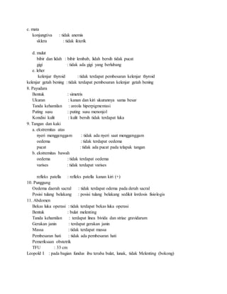 c. mata
konjungtiva : tidak anemis
sklera : tidak ikterik
d. mulut
bibir dan lidah : bibir lembab, lidah bersih tidak pucat
gigi : tidak ada gigi yang berlubang
e. leher
kelenjar thyroid : tidak terdapat pembesaran kelenjar thyroid
kelenjar getah bening : tidak terdapat pembesaran kelenjar getah bening
8. Payudara
Bentuk : simetris
Ukuran : kanan dan kiri ukurannya sama besar
Tanda kehamilan : areola hiperpigmentasi
Puting susu : puting susu menonjol
Kondisi kulit : kulit bersih tidak terdapat luka
9. Tangan dan kaki
a. ekstremitas atas
nyeri menggenggam : tidak ada nyeri saat menggenggam
oedema : tidak terdapat oedema
pucat : tidak ada pucat pada telapak tangan
b. ekstremitas bawah
oedema : tidak terdapat oedema
varises : tidak terdapat varises
refleks patella : refleks patella kanan kiri (+)
10. Punggung
Oedema daerah sacral : tidak terdapat odema pada derah sacral
Posisi tulang belakang : posisi tulang belakang sedikit lordosis fisiologis
11. Abdomen
Bekas luka operasi : tidak terdapat bekas luka operasi
Bentuk : bulat melenting
Tanda kehamilan : terdapat linea bivida dan striae gravidarum
Gerakan janin : terdapat gerakan janin
Massa : tidak terdapat massa
Pembesaran hati : tidak ada pembesaran hati
Pemeriksaan obstetrik
TFU : 33 cm
Leopold I : pada bagian fundus ibu teraba bulat, lunak, tidak Melenting (bokong)
 