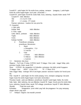Leopold II : pada bagian kiri ibu teraba keras, panjang, memapan (punggung ), pada bagian
kanan ibu teraba bagian-bagian kecil janin ( ekstremitas )
Leopold III : pada bagian bawah ibu teraba bulat, keras, melenting (kepala) belum masuk PAP
Leopold IV : tidak dilakukan
TBJ : 33-13x155=3100
DJJ : (+), teratur, 137 x/menit
Punctum maksimum : kuadran kiri atas perut ibu
12. Anogenital
a. Lipat paha
kelenjar limfe : tidak dilakukan
b. Vulva vagina
Labia, klitoris, perineum : tidak dilakukan
Vagina : tidak dilakukan
Uretra : tidak dilakukan
Kelenjar bartolini : tidak dilakukan
d. Pemeriksaan penunjang
pemeriksaan laboratorium
1. Darah
a. Hemoglobin : 13,6
b. Lain-lain : -
2. Urine
a. Protein : tidak dilakukan
b. Glukosa : tidak dilakukan
c. Lain-lain : -
3.2 Interpretasi data dasar
Diagnosa : Ny.N usia 22 tahun, G1P0A0, hamil 33 minggu 4 hari, janin tunggal hidup, puki,
presentasi kepala, belum masuk PAP
Dasar : G1P0A0 : ibu mengatakan ini kehamilan pertamanya dan tidak pernah keguguran
33 minggu 4 hari : HPHT : 10 Juni 2013 TP : 17 Maret 2014
Janin tunggal hidup : terdengar DJJ di satu bagian punctum maximum kuadran kiri bawah perut
ibu
Puki : leopold II : pada bagian kiri ibu teraba panjang, keras, memapan (punggung) dan pada
bagian kanan ibu teraba bagian-bagian kecil janin (ekstremitas)
Presentasi kepala : pada saat dilakukan pemeriksaan leopold I pada bagian fundus ibu teraba
bulat, lunak, tidak melenting dan saat dilakukan leopold III : bagian bawah perut ibu teraba bulat,
keras, melenting (kepala) belum masuk PAP sehingga pemeriksaan leopold IV tidak dilakukan
Masalah : Pegal dan sesak nafas
Kebutuhan : menggunakan posisi tubuh yang baik dan penggunaan bra yang menopang
dengan ukuran yang tepat
3.3 Antisipasi diagnosa dan masalah potensial
 