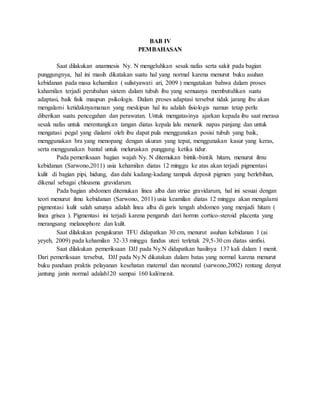 BAB IV
PEMBAHASAN
Saat dilakukan anamnesis Ny. N mengeluhkan sesak nafas serta sakit pada bagian
punggungnya, hal ini masih dikatakan suatu hal yang normal karena menurut buku asuhan
kebidanan pada masa kehamilan ( sulistyawati ari, 2009 ) mengatakan bahwa dalam proses
kahamilan terjadi perubahan sistem dalam tubuh ibu yang semuanya membutuhkan suatu
adaptasi, baik fisik maupun psikologis. Dalam proses adaptasi tersebut tidak jarang ibu akan
mengalami ketidaknyamanan yang meskipun hal itu adalah fisiologis namun tetap perlu
diberikan suatu pencegahan dan perawatan. Untuk mengatasinya ajarkan kepada ibu saat merasa
sesak nafas untuk merentangkan tangan diatas kepala lalu menarik napas panjang dan untuk
mengatasi pegal yang dialami oleh ibu dapat pula menggunakan posisi tubuh yang baik,
menggunakan bra yang menopang dengan ukuran yang tepat, menggunakan kasur yang keras,
serta menggunakan bantal untuk meluruskan punggung ketika tidur.
Pada pemeriksaan bagian wajah Ny. N ditemukan bintik-bintik hitam, menurut ilmu
kebidanan (Sarwono,2011) usia kehamilan diatas 12 minggu ke atas akan terjadi pigmentasi
kulit di bagian pipi, hidung, dan dahi kadang-kadang tampak deposit pigmen yang berlebihan,
dikenal sebagai chloasma gravidarum.
Pada bagian abdomen ditemukan linea alba dan striae gravidarum, hal ini sesuai dengan
teori menurut ilmu kebidanan (Sarwono, 2011) usia keamilan diatas 12 minggu akan mengalami
pigmentasi kulit salah satunya adalah linea alba di garis tengah abdomen yang menjadi hitam (
linea grisea ). Pigmentasi ini terjadi karena pengaruh dari hormn cortico-steroid placenta yang
merangsang melanophore dan kulit.
Saat dilakukan pengukuran TFU didapatkan 30 cm, menurut asuhan kebidanan 1 (ai
yeyeh, 2009) pada kehamilan 32-33 minggu fundus uteri terletak 29,5-30 cm diatas simfisi.
Saat dilakukan pemeriksaan DJJ pada Ny.N didapatkan hasilnya 137 kali dalam 1 menit.
Dari pemeriksaan tersebut, DJJ pada Ny.N dikatakan dalam batas yang normal karena menurut
buku panduan praktis pelayanan kesehatan maternal dan neonatal (sarwono,2002) rentang denyut
jantung janin normal adalah120 sampai 160 kali/menit.
 