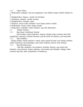 1.2.2 Tujuan Khusus
1. Melaksanakan pengkajian data atau pengumpulan data subjektif maupun objektif terhadap Ny.
N
2. Mengidentifikasi diagnosa, masalah dan kebutuhan.
3. Menentukan antisispasi masalah potensial.
4. Mengidentifikasi kebutuhan segera
5. Menyusun rencana asuhan kebidanan sesuai dengan prioritas masalah.
6. Melaksanakan rencana asuhan dengan masalah.
7. Mengevaluasi keefektifan asuhan kebidanan yang telah dilaksanakan.
1.3 Manfaat Penulisan
1.3.1 Bagi Rumah Sakit/Rumah Bersalin
Hasil penulisan dapat memberikan masukan terhadap tenaga kesehatan untuk lebih
meningkatkan pelayanan kesehatan khususnya pada ibu hamil dan umumnya pada masyarakat.
1.3.2 Bagi Pendidikan
Sebagai penilaian kepada mahasiswa tentang asuhan kepada ibu hamil serta Sebagai tambahan
sumber kepustakaan dan perbandingan pada asuhan kebidanan pada ibu hamil fisiologis.
1.3.3 Bagi Klien/Masyarakat
Agar klien mengetahui dan memahami perubahan fisiologis yang terjadi pada
kehamilan secara fisiologis maupun psikologis serta masalah pada kehamilan sehingga timbul
kesadaran bagi klien untuk memperhatikan kehamilannya.
 