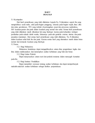 BAB V
PENUTUP
5.1 Kesimpulan
Dari hasil pemeriksaan yang telah dilakukan kepada Ny. N ditemukan seperti ibu yang
mengeluhkan sesak nafas, sakit pada bagian punggung, cloasma pada bagian wajah, linea alba
dan striae gravidarum, TFU yang terletak di pertengahan pusat dan processus xyphoideus,
DJJ keadaan pasien dan janin dalam keadaan yang normal dan sehat. Semua hasil pemeriksaan
yang telah dilakukan masih dikatakan hal yang fisiologis karena pada kehamilan terdapat
perubahan pada seluruh tubuh wanita, khususnya pada alat genitalia externa, interna dan pada
payudara (mammae). Dari semua hasil pemeriksaan yang telah dilakukan, Ny. N dikatakan
dalam keadaan sehat baik ibu dan janin. Karena semua hasil yang ditemukan masih dalam batas
normal dan termasuk keadaan yang fisiologis
5.2 Saran
5.2.1 Bagi Mahasiswa
Mahasiswa hendaknya dapat mengaplikasikan antara ilmu pengetahuan logika dan
ilmu dalam melaksanakan dan menerapkan asuhan kebidanan yang baik dan benar.
5.2.2 Bagi Lahan Praktek
Dapat menyesuaikan antara teori dan praktek terutama dalam mencegah kematian
pada ibu
5.2.3 Bagi Institusi Pendidikan
Dapat menambah wawasan tentang asuhan kebidanan dan dapat memperbanyak
makalah-makalah asuhan kebidanan sebagai fasilitas perpustakaan.
 