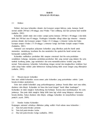 BAB II
TINJAUAN PUSTAKA
2.1 Definisi
Definisi dari masa kehamilan dimulai dari konsepsi sampai lahirnya janin, lamanya hamil
normal adalah 280 hari ( 40 minggu atau 9 bulan 7 hari ) dihitung dari hari pertama haid terakhir
(saifudin, 2002)
Kehamilan adalah mulai dari ovulasi sampai partus lamanya 280 hari ( 40 minggu ) dan tidak
lebih dari 300 hari atau 43 minggu. Pembagian kehamilan dibagi dalam tiga trimester : trimester
pertama dimulai dari konsepsi sampai 3 bulan ( 0-12 minggu ); trimester kedua dari bulan
keempat sampai 6 bulan ( 13-28 minggu ); trimester ketiga dari bulan ketujuh sampai 9 bulan.
(Saifuddin, 2001)
Antenatal care merupakan pelayanan kehamilan yang diberikan pada ibu hamil untuk
memonitor, mendukung kesehatan ibu dan mendeteksi ibu apakah ibu hamil normal atau
bermasalah (saifudin,2001)
Kehamilan melibatkan perubahan fisik maupun emosional dari ibu serta perubahan
sosialdalam keluarga, memantau perubahan-perubahan fisik yang normal yang dialami ibu serta
tumbuh kembang janinn, juga mendeteksi dan serta menatalaksanakna kondisi yang tidak
normal. Pada umumnya kehamilan berkembang dengan normal dan menghasilkan kelahiran bayi
sehat cukup bulan melalui jalan lahirnamun kadang-kadang tidak sesuai dengan yang diharapkan
(saifudin, 2001).
2.2 Macam-macam kehamilan
Intra uteri adalah kehamilan secara umum yaitu kehamilan yang pertembuhan embrio / janin
berada di dalam uteri(rahim).
Extra uteri adalah kehamilah yang perkembangannya janinnya berada diluar uteri atau rahim,
disaluran tuba falopii. Kehamilan ini biasa kita kenal dengan” hamil diluar kandungan”.
Kehamilan ini tidak mungkin berkembang dan berlanjut. Karena akan membahayakan ibu serta
janinnnya. Dan janin tidak mungkin hidup lebih lama lagi sebab ruang hidupnya seharusnya
berada dirahim, bukan disaluran tuba falopii, sehingga kehamilan ini menyebabkan kematian
janin(Ai yeyeh, 2009).
2.3 Standar Asuhan Kehamilan
Kunjungan antenatal sebaiknya dilakukan paling sedikit 4 kali selama masa kehamilan :
a) Satu kali pada triwulan pertama
b) Satu kali pada triwulan kedua
c) Dua kali pada triwulan ketiga (saifuddin, 2002)
 