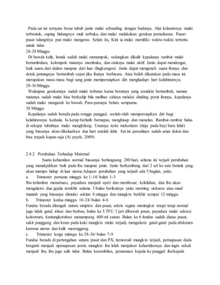 Pada sat ini ternyata besar tubuh janin mulai sebanding dengan badanya. Alat kelaminnya mulai
terbentuk, cuping hidungnya muli terbuka, dan mulai melakukan gerakan pernafassan. Pusat-
pusat tulangntya pun mulai mengeras. Selain itu, Kini ia mulai memiliki waktu-waktu tertentu
untuk tidur.
24-28 Minggu
Di bawah kulit, lemak sudah mulai menumpuk, sedangkan dikulit kepalanya rambut mulai
bertumbuhan, kelompok matanya membuka, dan otaknya mulai aktif. Janin dapat mendengar,
baik suara dari dalam maupun dari luar (lingkungan). Janin dapat mengenali suara ibunya dan
detak jantungnya bertambah cepat jika ibunya berbicara. Atau boleh dikatakan pada masa ini
merupakan masa-masa bagi sang janin mempersiapkan diri menghadapi hari kelahirannya.
28-36 Minggu
Walaupun gerakannya sudah mulai terbatas karna beratnya yang semakin bertambah, namun
matanya sudah mulai bisa berkedip bila melihat cahaya melalui dinding perut ibunya, kepalanya
sudah mulai mengarah ke bawah. Paru-parunya belum sempurna.
38 Minggu
Kepalanya sudah berada pada rongga panggul, seolah-olah mempersiapkan diri bagi
kelahirannya kedunia. Ia kerap berlatih bernapas, menghisap dan menelan. Rambut-rambut halus
di sekujur tubuhnya mulai menghilang. Ususnya terisi mekonium (tinja pada bayi baru lahir)
yang biasanya akan dikeluarkan dua hari setelah lahir. Sat ini persalinan sudah amat dekat dan
bisa terjadi kapan saja (Ai yeyeh, 2009)
2.4.2 Perubahan Terhadap Maternal
Suatu kehamilan normal biasanya berlangsung 280 hari, selama ini terjadi perubahan
yang menakjubkan baik pada ibu maupun janin. Janin berkembang dari 2 sel ke satu bentuk yang
akan mampu hidup di luar uterus.Adapun perubahan yang terjadi ada 3 bagian, yaitu:
a. Trimester pertama minggu ke 1-14/ bulan 1-3
Ibu terlambat menstruasi, payudara menjadi nyeri dan membesar, kelelahan, dan ibu akan
mengalami dua gejala terakhir selama 3 bulan berikutnya yaitu morning sickness atau mual
muntah yang biasanya dimulai sekitar 8 minggu dan mungkin berkhir sampai 12 minggu.
b. Trimester kedua minggu 16-24/ bulan 4-6
Fundus berada ditengah antara simpisis dan pusat, sekris vagina meningkat tetapi tetap normal
juga tidak gatal, iritasi dan berbau, bulan ke 5 TFU 3 jari dibawah pusat, payudara mulai sekresi
kolostrum, kantungketuban menampung 400 ml cairan. Bulan ke 6 fundus sudah diatas pusat,
sakit punggung dan kram pada kaki mungkin melai terjadi, mengalami gatal-gatal pada abdomen
karrena uterus dan kulit merenggang.
c. Trimester keiga minngu ke 28-36/ bulan 7-9
Fundus berada di pertengahan antara pusat dan PX, hemoroid mungkin terjadi, pernapasan dada
berganti menjadi npenapasan perut, mungkin ibu lelah menjalani kehamilannya dan ingin sekali
menjadi ibu, ibu juga sulit tidur. Bulan kesembilan, penurunan kepala ke panggul ibu/kepala
 