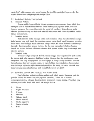 masuk PAP, sakit punggung dan sering kencing, barxton Hisk meningkat karna serviks dan
segmen bawah rahim disiapkan(prawirohardjo,2011)
2.5 Perubahan Psikologis Pada ibu hamil
1. Trimester Pertama
Segera setelah, konsepsi kadar hormon progesteron dan esterogen dalam tubuh akan
meningkat dan ini menyebabkan timbulnya mual muntah pada pagi hari, lemah, lelah dan
besarnya payudara, ibu merasa tidak sehat dan sering kali membenci kehamilannya, pada
trimester pertama seorang ibu akan selalu mencari tanda-tanda untuk lebih meyakinkan bahwa
dirinya memang hamil.
2. Trimester Kedua
Pada trimester kedua biasanya adalah saat ibu merasa sehat, ibu sudah terbiasa dengan
kadar hormon yang lebih tinggi dan rasa tidak nyaman karena hamil sudah berkurang, perut ibu
belum teralu besar sehingga belum dirasakan sebagai beban, ibu sudah menerima kehamilannya
dan mulai dapat merasakan gerakan bayinya, dan ibu mulai merasakan kehadiran bayinya,
banyak ibu terlepas dari rasa kecemasan dan rasa tidak nyaman seperti yang dirasakannya pada
trimester pertama.
3. Trimester ketiga
Trimester ketiga sering kali disebut periode menggu atau waspada sebab pada saat itu
ibu merasa tidak sabar menunggu kelahiran bayinya. Gerakan bayi dan membesarnya perut
merupakan 2 hal yang mengingatkan ibu akan bayinya. Kadang-kadang ibu merasa khawatir
bahwa bayinya akan lahir sewaktu-waktu, ini menyebabkan ibu meningkatkan kewaspadaan
akan timbulnya tanda dan gejala akan terjadi persalinan, ibu sering kali mersa khawatir atau
kalau bayi yang akan dilahirkannya tidak normal(Sulistyawati ari, 2009)
2.6 Perubahan Anatomik Dan Fisiologik Pada Wanita Hamil
Pada kehamilan terdapat perubahan pada seluruh tubuh wanita, khususnya pada alat
genitalia externa dan interna dan pada payudara (mammae). Dalam hal ini hormon
somatomammotropin, estrogen, dan pogesteron mempunyai peranan penting. Perubahan yang
terdapat pada wanita hamil ialah antara lain sebagai berikut :
1. Uterus
2. Vagina dan vulva
3. Ovarium
4. Mammae
5. Sirkulasi darah
6. Sistem respirasi
7. Tractus digestivus
8. Tractus urinarius
9. Kulit
 
