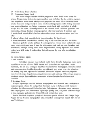 10. Metabolisme dalam kehamilan
2.7 Pengawasan Wanita Hamil
Baru dalam setengah abad ini diadakan pengawasan wanita hamil secara teratur dan
tertentu. Dengan usaha itu ternyata angka mortalitas serta morbiditas ibu dan bayi jelas menurun.
Pada pengawasan wanita hamil hubungan dan pengertian baik antara dokter dan wanita hamil
tersebut harus ada. Sedapat mungkin wanita tersebut di beri pengertian seditit tentang kehamilan
yang sedang di kandung nya. Tujuan pengawasan wanita hamil ialah menyiapkan ia sebaik-
baiknya fisik dan mental, serta menyelamatkan ibu dan anak dalam kehamilan ,persalinan dan
merasa nifas,sehingga keadaan mereka postpartum sehat natal care harus di usahakan agar
1. wanita hamil sampai akhir kehamilan sekurang-kurangnya harus sama sehatnya atau lebih
sehat
2. adanya kelainan fisik atau pisikologik harus di temukan dini dan di obati
3. wanita melahirkan tanpa kesulitan dan bayi yang di lahir kan sehat pula fisik dan mental.
Dijelaskan pada ibu tersebut perlunya di adakan pemeriksa teratur; makin tua kehamilan nya
makin cepat pemeriksaan harus di ulang hal ini tergantung pula pada apa yang ditemukan pada
pemeriksaan, misalnya seorang wanita hamil dengan kelainan jantung ,hipertensi, atau diabetes
melitus harus lebih sering di periksa ulang dari pada seorang ibu yang sehat tanpa kelainan
(klein,2010)
2.8 KEBUTUHAN FISIK
1. Diet Makanan
Kebutuhan makanan pada ibu hamil mutlak harus dipenuhi. Kekurangan nutrisi dapat
menyebabkan anemia, abortus, IUGR, insersia uteri, perdarahan pasca-persalinan, sepsis
puerperalis, dan lain-lain. Sedangkan kelebihan makanan-karena beranggapan pemenuhan makan
untuk dua orang-akan berakibat kegemukan, pre-eklampsi, janin terlalu besar, dan sebagainya.
Hal penting yang harus diperhatikan sebenarnya adalah cara mengatur menu dan pengolahan
menu tersebut dengan berpedoman pada pedoman umum gizi seimbang. Bidan sebagai pengawas
kecukupan gizinya dapat melakukan pemantauan terhadap kenaikan berat badan selama
kehamilan.
2. Kebutuhan Energi
Widya Karya Pangan dan Gizi Nasional menganjurkan pada ibu hamil untuk meningkatkan
asupan energinya sebesar 285 kkal per hari. Tambahan energi ini bertujuan untuk memasok
kebutuhan ibu dalam memenuhi kebutuhan janin. Pada trimester 1 kebutuhan energi meningkat
untuk organogenesis atau pembentukan organ-organ penting janin, dan jumlah tambahan energi
ini terus meningkat pada trimester 11 dan 111 untuk pertumbuhan janin.
Protein, Ibu hamil mengalami peningkatan kebutuhan protein sebanyak 68%. Widya Karya
Pangan dan Gizi Nasional menganjurkan untuk menambah asupan protein menjadi 12% per hari
atau 75-100 gram.
 