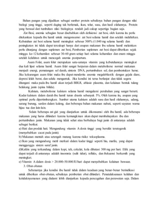 Bahan pangan yang dijadikan sebagai sumber protein sebaiknya bahan pangan dengan nilai
biologi yang tinggi, seperti daging tak berlemak, ikan, telur, susu, dan hasil olahannya. Protein
yang berasal dari tumbuhan nilai biologinya rendah jadi cukup sepertiga bagian saja.
Zat Besi, anemia sebagian besar disebabkan oleh defisiensi zat besi, oleh karena itu perlu
ditekankan kepada ibu hamil untuk mengonsumsi zat besi selama hamil dan setelah melahirkan.
Kebutuhan zat besi selama hamil meningkat sebesar 300% (1.040 mg selama hamil) dan
peningkatan ini tidak dapat tercukupi hanya dari asupan makanan ibu selama hamil melainkan
perlu ditunjang dengan suplemen zat besi, Pemberian suplemen zat besi dapat diberikan sejak
minggu ke-12 kehamilan sebesar 30-60 gram setiap hari selama kehamilan dan enam minggu
setelah kelahiran untuk mencegah anemia postpartum.
Asam Folat, asam folat merupakan satu-satunya vitamin yang kebutuhannya meningkat
dua kali lipat selama hamil. Asam folat sangat berperan dalam metabolisme normal makanan
menjadi energi, pematangan sel darah, sintesis DNA, pertumbuhan sel, dan pembentukan heme.
Jika kekurangan asam folat maka ibu dapat menderita anemia megaloblastik dengan gejala diare,
depresi lelah berat, dan selalu mengantuk. Jika kondisi ini terus berlanjut dan tidak segera
ditangani maka pada ibu hamil akan terjadi BBLR, ablasio plasenta, dan kelainan bentuk tulang
belakang janin (spina bifida).
Kalsium, metabolisme kalsium selama hamil mengalami perubahan yang sangat berarti.
Kadar kalsium dalam darah ibu hamil turun drastis sebanyak 5%. Oleh karena itu, asupan yang
optimal perlu dipertimbangkan. Sumber utama kalsium adalah susu dan hasil olahannya, udang,
sarang burung, sarden dalam kaleng, dan beberapa bahan makanan nabati, seperti sayuran warna
hijau tua dan lain-lain.
Selain beberapa zat gizi yang dianjurkan untuk dikonsumsi oleh ibu hamil, ada beberapa
makanan yang harus dihindari karena kemungkinan akan dapat membahayakan ibu dan
pertumbuhan janin. Makanan yang tidak sehat atau berbahaya bagi janin di antaranya adalah
sebagai berikut.
a) Hati dan produk hati. Mengandung vitamin A dosis tinggi yang bersifat teratogenik
(menyebabkan cacat pada janin).
b) Makanan mentah atau setengah matang karena risiko toksoplasma.
c) Ikan yang mengandung metil merkuri dalam kadar tinggi seperti hiu, marlin, yang dapat
mengganggu sistem saraf janin.
d)Kafein yang terkandung dalam kopi, teh, cokelat, kola dibatasi 300 mg per hari. Efek yang
dapat terjadi di antaranya adalah insomnia (sulit tidur), refluks, dan frekuensi berkemih yang
meningkat.
e) Vitamin A dalam dosis > 20.000-50.000 IU/hari dapat menyebabkan kelainan bawaan.
3. Obat-obatan
Sebenarnya jika kondisi ibu hamil tidak dalam keadaan yang benar-benar berindikasi
untuk diberikan obat-obatan, sebaiknya pemberian obat dihindari. Penatalaksanaan keluhan dan
ketidaknyamanan yang dialami lebih dianjurkan kepada pencegahan dan perawatan saja. Dalam
 