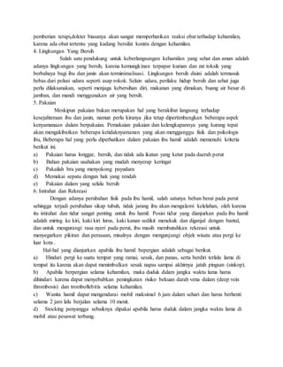 pemberian terapi,dokter biasanya akan sangat memperhatikan reaksi obat terhadap kehamilan,
karena ada obat tertentu yang kadang bersifat kontra dengan kehamilan.
4. Lingkungan Yang Bersih
Salah satu pendukung untuk keberlangsungan kehamilan yang sehat dan aman adalah
adanya lingkungan yang bersih, karena kemungkinan terpapar kuman dan zat toksik yang
berbahaya bagi ibu dan janin akan terminimalisasi. Lingkungan bersih disini adalah termasuk
bebas dari polusi udara seperti asap rokok. Selain udara, perilaku hidup bersih dan sehat juga
perlu dilaksanakan, seperti menjaga kebersihan diri, makanan yang dimakan, buang air besar di
jamban, dan mandi menggunakan air yang bersih.
5. Pakaian
Meskipun pakaian bukan merupakan hal yang berakibat langsung terhadap
kesejahteraan ibu dan janin, namun perlu kiranya jika tetap dipertimbangkan beberapa aspek
kenyamanaan dalam berpakaian. Pemakaian pakaian dan kelengkapannya yang kurang tepat
akan mengakibatkan beberapa ketidaknyamanan yang akan mengganggu fisik dan psikologis
ibu, Beberapa hal yang perlu diperhatikan dalam pakaian ibu hamil adalah memenuhi kriteria
berikut ini.
a) Pakaian harus longgar, bersih, dan tidak ada ikatan yang ketat pada daerah perut
b) Bahan pakaian usahakan yang mudah menyerap keringat
c) Pakailah bra yang menyokong payudara
d) Memakai sepatu dengan hak yang rendah
e) Pakaian dalam yang selalu bersih
6. Istirahat dan Rekreasi
Dengan adanya perubahan fisik pada ibu hamil, salah satunya beban berat pada perut
sehingga terjadi perubahan sikap tubuh, tidak jarang ibu akan mengalami kelelahan, oleh karena
itu istirahat dan tidur sangat penting untuk ibu hamil. Posisi tidur yang dianjurkan pada ibu hamil
adalah miring ke kiri, kaki kiri lurus, kaki kanan sedikit menekuk dan diganjal dengan bantal,
dan untuk mengurangi rasa nyeri pada perut, ibu masih membutuhkan rekreasi untuk
menyegarkan pikiran dan perasaan, misalnya dengan mengunjungi objek wisata atau pergi ke
luar kota .
Hal-hal yang dianjurkan apabila ibu hamil bepergian adalah sebagai berikut.
a) Hindari pergi ke suatu tempat yang ramai, sesak, dan panas, serta berdiri terlalu lama di
tempat itu karena akan dapat menimbulkan sesak napas sampai akhirnya jatuh pingsan (sinkop).
b) Apabila berpergian selama kehamilan, maka duduk dalam jangka waktu lama harus
dihindari karena dapat menyebabkan peningkatan risiko bekuan darah vena dalam (deep vein
thrombosis) dan tromboflebitis selama kehamilan.
c) Wanita hamil dapat mengendarai mobil maksimal 6 jam dalam sehari dan harus berhenti
selama 2 jam lalu berjalan selama 10 menit.
d) Stocking penyangga sebaiknya dipakai apabila harus duduk dalam jangka waktu lama di
mobil atau pesawat terbang.
 