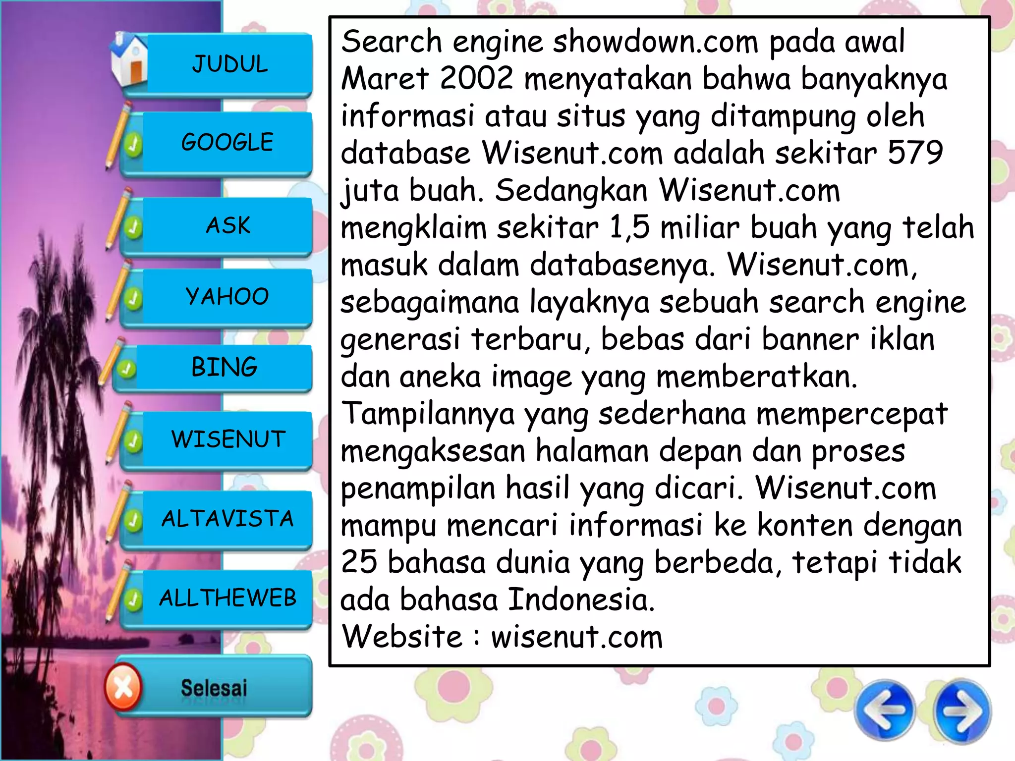 Search engine showdown.com pada awal
  JUDUL
            Maret 2002 menyatakan bahwa banyaknya
            informasi atau situs yang ditampung oleh
 GOOGLE
            database Wisenut.com adalah sekitar 579
            juta buah. Sedangkan Wisenut.com
   ASK      mengklaim sekitar 1,5 miliar buah yang telah
            masuk dalam databasenya. Wisenut.com,
 YAHOO      sebagaimana layaknya sebuah search engine
            generasi terbaru, bebas dari banner iklan
  BING      dan aneka image yang memberatkan.
            Tampilannya yang sederhana mempercepat
WISENUT
            mengaksesan halaman depan dan proses
            penampilan hasil yang dicari. Wisenut.com
ALTAVISTA   mampu mencari informasi ke konten dengan
            25 bahasa dunia yang berbeda, tetapi tidak
ALLTHEWEB   ada bahasa Indonesia.
            Website : wisenut.com
 