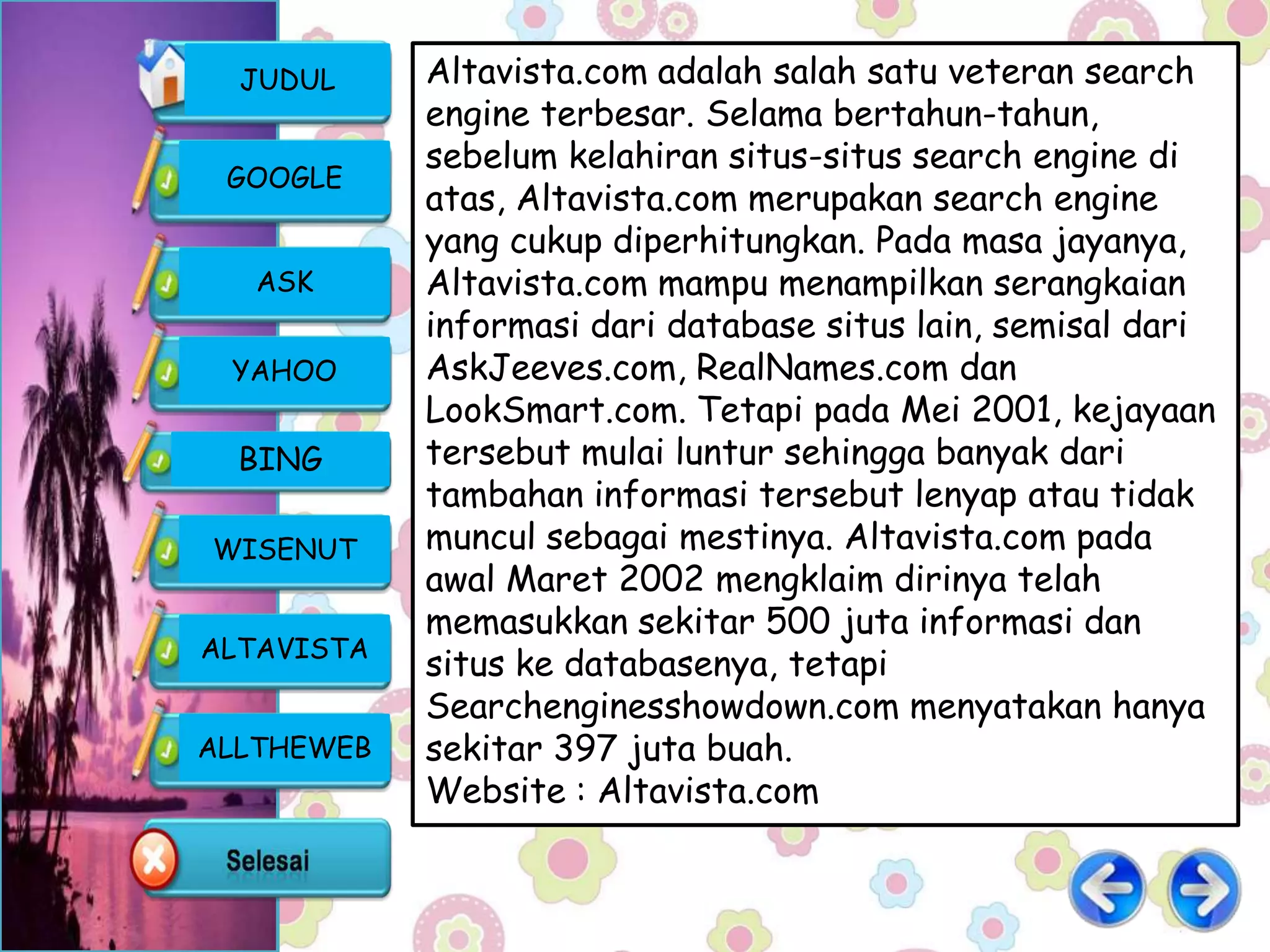 JUDUL     Altavista.com adalah salah satu veteran search
            engine terbesar. Selama bertahun-tahun,
            sebelum kelahiran situs-situs search engine di
 GOOGLE
            atas, Altavista.com merupakan search engine
            yang cukup diperhitungkan. Pada masa jayanya,
   ASK      Altavista.com mampu menampilkan serangkaian
            informasi dari database situs lain, semisal dari
 YAHOO      AskJeeves.com, RealNames.com dan
            LookSmart.com. Tetapi pada Mei 2001, kejayaan
  BING      tersebut mulai luntur sehingga banyak dari
            tambahan informasi tersebut lenyap atau tidak
WISENUT     muncul sebagai mestinya. Altavista.com pada
            awal Maret 2002 mengklaim dirinya telah
            memasukkan sekitar 500 juta informasi dan
ALTAVISTA
            situs ke databasenya, tetapi
            Searchenginesshowdown.com menyatakan hanya
ALLTHEWEB   sekitar 397 juta buah.
            Website : Altavista.com
 
