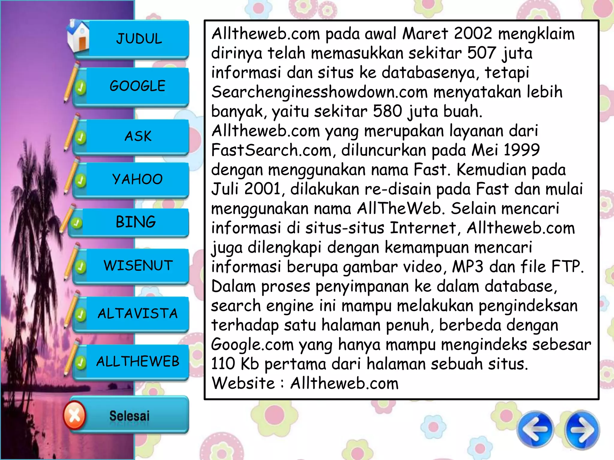 JUDUL     Alltheweb.com pada awal Maret 2002 mengklaim
            dirinya telah memasukkan sekitar 507 juta
            informasi dan situs ke databasenya, tetapi
 GOOGLE     Searchenginesshowdown.com menyatakan lebih
            banyak, yaitu sekitar 580 juta buah.
   ASK      Alltheweb.com yang merupakan layanan dari
            FastSearch.com, diluncurkan pada Mei 1999
            dengan menggunakan nama Fast. Kemudian pada
 YAHOO
            Juli 2001, dilakukan re-disain pada Fast dan mulai
            menggunakan nama AllTheWeb. Selain mencari
  BING      informasi di situs-situs Internet, Alltheweb.com
            juga dilengkapi dengan kemampuan mencari
WISENUT     informasi berupa gambar video, MP3 dan file FTP.
            Dalam proses penyimpanan ke dalam database,
ALTAVISTA
            search engine ini mampu melakukan pengindeksan
            terhadap satu halaman penuh, berbeda dengan
            Google.com yang hanya mampu mengindeks sebesar
ALLTHEWEB   110 Kb pertama dari halaman sebuah situs.
            Website : Alltheweb.com
 