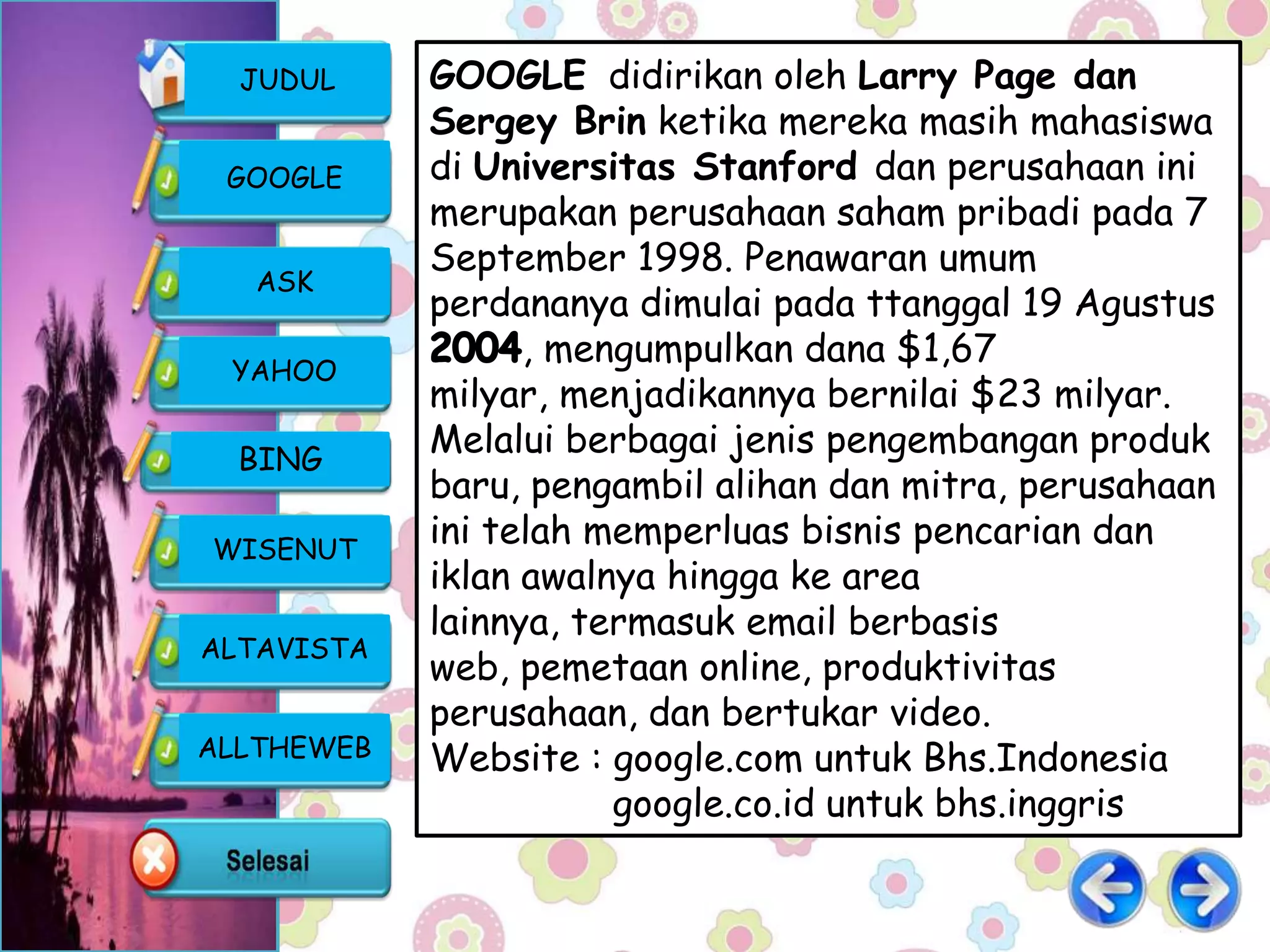 JUDUL     GOOGLE didirikan oleh Larry Page dan
            Sergey Brin ketika mereka masih mahasiswa
 GOOGLE     di Universitas Stanford dan perusahaan ini
            merupakan perusahaan saham pribadi pada 7
            September 1998. Penawaran umum
   ASK
            perdananya dimulai pada ttanggal 19 Agustus
                  , mengumpulkan dana $1,67
 YAHOO
            milyar, menjadikannya bernilai $23 milyar.
  BING
            Melalui berbagai jenis pengembangan produk
            baru, pengambil alihan dan mitra, perusahaan
WISENUT
            ini telah memperluas bisnis pencarian dan
            iklan awalnya hingga ke area
            lainnya, termasuk email berbasis
ALTAVISTA
            web, pemetaan online, produktivitas
            perusahaan, dan bertukar video.
ALLTHEWEB   Website : google.com untuk Bhs.Indonesia
                       google.co.id untuk bhs.inggris
 