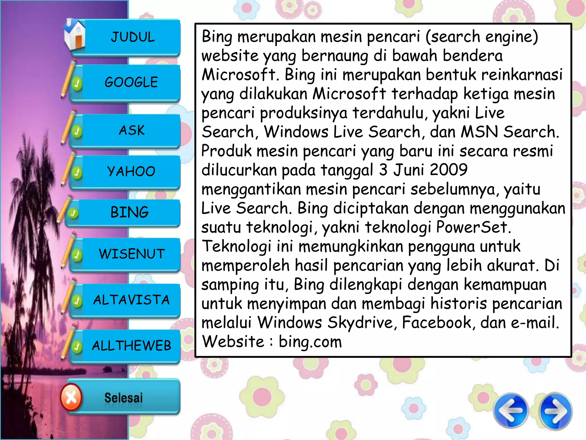 JUDUL     Bing merupakan mesin pencari (search engine)
            website yang bernaung di bawah bendera
 GOOGLE
            Microsoft. Bing ini merupakan bentuk reinkarnasi
            yang dilakukan Microsoft terhadap ketiga mesin
            pencari produksinya terdahulu, yakni Live
   ASK      Search, Windows Live Search, dan MSN Search.
            Produk mesin pencari yang baru ini secara resmi
 YAHOO      dilucurkan pada tanggal 3 Juni 2009
            menggantikan mesin pencari sebelumnya, yaitu
  BING      Live Search. Bing diciptakan dengan menggunakan
            suatu teknologi, yakni teknologi PowerSet.
WISENUT
            Teknologi ini memungkinkan pengguna untuk
            memperoleh hasil pencarian yang lebih akurat. Di
            samping itu, Bing dilengkapi dengan kemampuan
ALTAVISTA   untuk menyimpan dan membagi historis pencarian
            melalui Windows Skydrive, Facebook, dan e-mail.
ALLTHEWEB   Website : bing.com
 