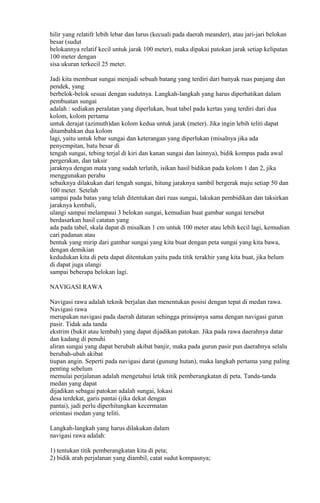 hilir yang relatifr lebih lebar dan lurus (kecuali pada daerah meander), atau jari-jari belokan
besar (sudut
belokannya relatif kecil untuk jarak 100 meter), maka dipakai patokan jarak setiap kelipatan
100 meter dengan
sisa ukuran terkecil 25 meter.
Jadi kita membuat sungai menjadi sebuah batang yang terdiri dari banyak ruas panjang dan
pendek, yang
berbelok-belok sesuai dengan sudutnya. Langkah-langkah yang harus diperhatikan dalam
pembuatan sungai
adalah : sediakan peralatan yang diperlukan, buat tabel pada kertas yang terdiri dari dua
kolom, kolom pertama
untuk derajat (azimuth)dan kolom kedua untuk jarak (meter). Jika ingin lebih teliti dapat
ditambahkan dua kolom
lagi, yaitu untuk lebar sungai dan keterangan yang diperlukan (misalnya jika ada
penyempitan, batu besar di
tengah sungai, tebing terjal di kiri dan kanan sungai dan lainnya), bidik kompas pada awal
pergerakan, dan taksir
jaraknya dengan mata yang sudah terlatih, isikan hasil bidikan pada kolom 1 dan 2, jika
menggunakan perahu
sebaiknya dilakukan dari tengah sungai, hitung jaraknya sambil bergerak maju setiap 50 dan
100 meter. Setelah
sampai pada batas yang telah ditentukan dari ruas sungai, lakukan pembidikan dan taksirkan
jaraknya kembali,
ulangi sampai melampaui 3 belokan sungai, kemudian buat gambar sungai tersebut
berdasarkan hasil catatan yang
ada pada tabel, skala dapat di misalkan 1 cm untuk 100 meter atau lebih kecil lagi, kemudian
cari padanan atau
bentuk yang mirip dari gambar sungai yang kita buat dengan peta sungai yang kita bawa,
dengan demikian
kedudukan kita di peta dapat ditentukan yaitu pada titik terakhir yang kita buat, jika belum
di dapat juga ulangi
sampai beberapa belokan lagi.
NAVIGASI RAWA
Navigasi rawa adalah teknik berjalan dan menentukan posisi dengan tepat di medan rawa.
Navigasi rawa
merupakan navigasi pada daerah dataran sehingga prinsipnya sama dengan navigasi gurun
pasir. Tidak ada tanda
ekstrim (bukit atau lembah) yang dapat dijadikan patokan. Jika pada rawa daerahnya datar
dan kadang di penuhi
aliran sungai yang dapat berubah akibat banjir, maka pada gurun pasir pun daerahnya selalu
berubah-ubah akibat
tiupan angin. Seperti pada navigasi darat (gunung hutan), maka langkah pertama yang paling
penting sebelum
memulai perjalanan adalah mengetahui letak titik pemberangkatan di peta. Tanda-tanda
medan yang dapat
dijadikan sebagai patokan adalah sungai, lokasi
desa terdekat, garis pantai (jika dekat dengan
pantai), jadi perlu diperhitungkan kecermatan
orientasi medan yang teliti.
Langkah-langkah yang harus dilakukan dalam
navigasi rawa adalah:
1) tentukan titik pemberangkatan kita di peta;
2) bidik arah perjalanan yang diambil, catat sudut kompasnya;
 