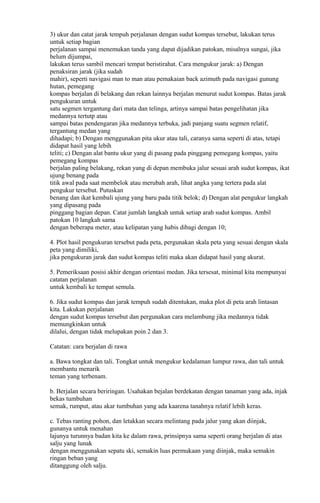 3) ukur dan catat jarak tempuh perjalanan dengan sudut kompas tersebut, lakukan terus
untuk setiap bagian
perjalanan sampai menemukan tanda yang dapat dijadikan patokan, misalnya sungai, jika
belum dijumpai,
lakukan terus sambil mencari tempat beristirahat. Cara mengukur jarak: a) Dengan
penaksiran jarak (jika sudah
mahir), seperti navigasi man to man atau pemakaian back azimuth pada navigasi gunung
hutan, pemegang
kompas berjalan di belakang dan rekan lainnya berjalan menurut sudut kompas. Batas jarak
pengukuran untuk
satu segmen tergantung dari mata dan telinga, artinya sampai batas pengelihatan jika
medannya tertutp atau
sampai batas pendengaran jika medannya terbuka, jadi panjang suatu segmen relatif,
tergantung medan yang
dihadapi; b) Dengan menggunakan pita ukur atau tali, caranya sama seperti di atas, tetapi
didapat hasil yang lebih
teliti; c) Dengan alat bantu ukur yang di pasang pada pinggang pemegang kompas, yaitu
pemegang kompas
berjalan paling belakang, rekan yang di depan membuka jalur sesuai arah sudut kompas, ikat
ujung benang pada
titik awal pada saat membelok atau merubah arah, lihat angka yang tertera pada alat
pengukur tersebut. Putuskan
benang dan ikat kembali ujung yang baru pada titik belok; d) Dengan alat pengukur langkah
yang dipasang pada
pinggang bagian depan. Catat jumlah langkah untuk setiap arah sudut kompas. Ambil
patokan 10 langkah sama
dengan beberapa meter, atau kelipatan yang habis dibagi dengan 10;
4. Plot hasil pengukuran tersebut pada peta, pergunakan skala peta yang sesuai dengan skala
peta yang dimiliki,
jika pengukuran jarak dan sudut kompas teliti maka akan didapat hasil yang akurat.
5. Pemeriksaan posisi akhir dengan orientasi medan. Jika tersesat, minimal kita mempunyai
catatan perjalanan
untuk kembali ke tempat semula.
6. Jika sudut kompas dan jarak tempuh sudah ditentukan, maka plot di peta arah lintasan
kita. Lakukan perjalanan
dengan sudut kompas tersebut dan pergunakan cara melambung jika medannya tidak
memungkinkan untuk
dilalui, dengan tidak melupakan poin 2 dan 3.
Catatan: cara berjalan di rawa
a. Bawa tongkat dan tali. Tongkat untuk mengukur kedalaman lumpur rawa, dan tali untuk
membantu menarik
teman yang terbenam.
b. Berjalan secara beriringan. Usahakan bejalan berdekatan dengan tanaman yang ada, injak
bekas tumbuhan
semak, rumput, atau akar tumbuhan yang ada kaarena tanahnya relatif lebih keras.
c. Tebas ranting pohon, dan letakkan secara melintang pada jalur yang akan diinjak,
gunanya untuk menahan
lajunya turunnya badan kita ke dalam rawa, prinsipnya sama seperti orang berjalan di atas
salju yang lunak
dengan menggunakan sepatu ski, semakin luas permukaan yang diinjak, maka semakin
ringan beban yang
ditanggung oleh salju.
 