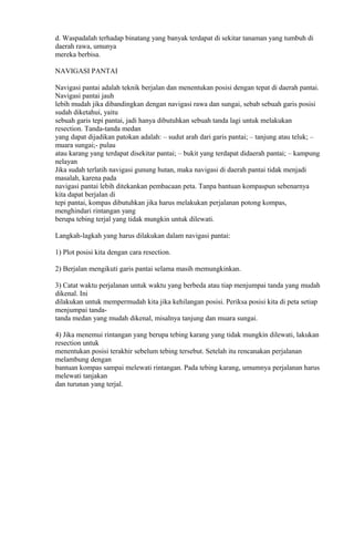 d. Waspadalah terhadap binatang yang banyak terdapat di sekitar tanaman yang tumbuh di
daerah rawa, umunya
mereka berbisa.
NAVIGASI PANTAI
Navigasi pantai adalah teknik berjalan dan menentukan posisi dengan tepat di daerah pantai.
Navigasi pantai jauh
lebih mudah jika dibandingkan dengan navigasi rawa dan sungai, sebab sebuah garis posisi
sudah diketahui, yaitu
sebuah garis tepi pantai, jadi hanya dibutuhkan sebuah tanda lagi untuk melakukan
resection. Tanda-tanda medan
yang dapat dijadikan patokan adalah: – sudut arah dari garis pantai; – tanjung atau teluk; –
muara sungai;- pulau
atau karang yang terdapat disekitar pantai; – bukit yang terdapat didaerah pantai; – kampung
nelayan
Jika sudah terlatih navigasi gunung hutan, maka navigasi di daerah pantai tidak menjadi
masalah, karena pada
navigasi pantai lebih ditekankan pembacaan peta. Tanpa bantuan kompaspun sebenarnya
kita dapat berjalan di
tepi pantai, kompas dibutuhkan jika harus melakukan perjalanan potong kompas,
menghindari rintangan yang
berupa tebing terjal yang tidak mungkin untuk dilewati.
Langkah-lagkah yang harus dilakukan dalam navigasi pantai:
1) Plot posisi kita dengan cara resection.
2) Berjalan mengikuti garis pantai selama masih memungkinkan.
3) Catat waktu perjalanan untuk waktu yang berbeda atau tiap menjumpai tanda yang mudah
dikenal. Ini
dilakukan untuk mempermudah kita jika kehilangan posisi. Periksa posisi kita di peta setiap
menjumpai tanda-
tanda medan yang mudah dikenal, misalnya tanjung dan muara sungai.
4) Jika menemui rintangan yang berupa tebing karang yang tidak mungkin dilewati, lakukan
resection untuk
menentukan posisi terakhir sebelum tebing tersebut. Setelah itu rencanakan perjalanan
melambung dengan
bantuan kompas sampai melewati rintangan. Pada tebing karang, umumnya perjalanan harus
melewati tanjakan
dan turunan yang terjal.
 