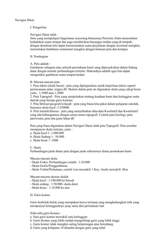 Navigasi Darat
I. Pengertian
Navigasi Darat ialah :
Ilmu yang mempelajari bagaimana seseorang khususnya Pencinta Alam menentukan
kedudukan suatu tempat dan juga memberikan bayangan medan yang di tempuh,
dengan demikian kita dapat merencanakan suatu perjalanan dengan secermat mungkin,
menentukan hambatan seminimal mungkin dengan bantuan peta dan kompas.
II. Pembagian
A. Peta adalah :
Gambaran sebagian atau seluruh permukaan bumi yang diproyeksikan dalam bidang
datar dengan metode perbandingan tertentu. Maksudnya adalah agar kita dapat
mengetahui gambaran suatu tempat/medan.
B. Macam-macam peta
1. Peta teknis (skala besar) : peta yang dipergunakan untuk keperluan teknis seperti
perencanaan jalan, irigasi dll. Skalam dalam peta ini digunakan skala yang cukup besar
yaitu : 1:1000 atau 1:2000
2. Peta Topografi : Peta yang menjelaskan tentang keadaan bumi dan ketinggian suatu
daerah yang berupa garis kountur.
3. Peta Ikhtisar/geografi/wilayah : peta yang biasa kita pakai dalam pelajaran sekolah,
biasanya skala kecil :1:250000
4. Peta tematik/khusus : peta yang menyebutkan data-data Kwalitatif dan Kwantitatif
yang ada hubungannya dengan unsur-unsur topografi. Contoh peta Geologi, peta
pariwisata, peta tata guna lahan dll
Peta yang biasa digunakan dalam Navigasi Darat ialah peta Topografi. Peta tersebut
mempunyai skala tertentu, yaitu :
a. Skala kecil 1: 1.000.000
b. Skala Sedang 1 : 50.000
c. Skala besar 1 :1000
C. Skala
Perbandingan jarak diatas peta dengan jarak sebenernya diatas permukaan bumi
Macam-macam skala
- Skala Fraksi /Perbandingan contoh : 1:10.000
- Skala Grafis/Penggambaran
- Skala Verbal/Perkataan, contoh 1cm mewakili 1 Km, 1inchi mewakili 1Km
Macam-macam ukuran skalah
- Skala kecil : 1:100.000 ke bawah
- Skala sedang : 1:50.000- skala darat
- Skala besar : 1:10.000 ke atas
D. Garis kontur
Garis berbelok-belok yang merupakan kurva tertutup yang menghubungkan titik yang
mempunyai ketinggiannya yang sama dari permukaan laut
Sifat-sifat garis Kontur :
a. Satu garis kontur mewakili satu ketinggian
b. Garis Kontur yang lebih rendah mengelilingi garis yang lebih tinggi
c. Garis kontur tidak mungkin saling berpotongan atau bercabang
d. Garis yang kelipatan 10 ditandai dengan garis yang tebal
 