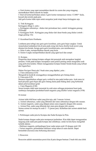 e. Garis kontur yang rapat menandakan daerah itu curam dan yang renggang
menandkakan bahwa daerah itu landai.
f. Interval kontur/perbedaan antara 2 garis kontur mempunyai rumus 1/2.000 * skala,
kecuali jika tertulis pada peta.
Jadi garis kontur tidak tepat untuk mengukur jarak tetapi hanya ketinggian saja.
E. Titik Ketinggian
Ketinggian dibagi 2, yaitu :
a. Ketinggian sebenarnya : diukur dari permukaan laut, contoh: ketinggian gunung
2958mdpl
b. Ketinggian Nisbi : Ketinggian yang diukur dari dasar benda yang diukur contoh :
tinggi gedung 15m
F. Koordinat/Garis Pembantu
Lembaran peta terbagi atas garis-garis koordinat, yaitu garis bujur sangkar. Untuk
menjelaskan kedudukan kita di peta pada orang lain harus disebut kode posisi yang
dimana kita berada, berupa garis-garis koordinat peta, cara membacanya :
a. Sitim 4 anka, memperlihatkan daerah yang besar
b. Sistim 6 angka memperlihatkan daerah yang agak kecil dan sempit
G. Kompas
Pengertian dasar tentang kompas sebagai alat penunjuk arah merupakan langkah
pertama. 8 titik pada kompas merupakan suatu pokok penting untuk mengetahui arah
yang perlu kita ketahui. Dalam menggunakan kompas hindari benda-benda yang terbuat
dari logam/besi.
Dalam Navigasi Darat ada 3 buah utara yang dipakai, yaitu :
a. Utara sebenarnya (US)
Mengarah ke kutub & sesungguhnya menggambarkan gris lintang dunia
b. Utara peta (UP)
Biasanya digambarkan sebagai garis vertikal ke atas pada lembar peta. Arah utara ini
hasil proyeksi garis bujur dan garis lintang dunia pada bidang datar yang berbentuk
dalam pola koordinat (grid)
c. Utara Magnetis (UM)
Jarum kompas tidak tepat menunjuk ke arah utara sehingga perputaran bumi pada
sumbunya merupakan perubahan kutub magnetis yang disebut variasi magnetis (VM)
H.Azimut
Azimut ialah titik/besar sudut yang kita tuju, ada 3 macam Azimut.
a. Azimut sebenarnya, sudut yang dibentuk dari utara sebenarnya dengan titik sasaran.
b. Asimut magnetis, sudut yang didapat antara utara magnetis dengan titik sasaran.
c. Azimut Peta, sudut yang dibentuk dari utara peta dengan titik sasaran.
Semua azimut ini menuju ke arah U - T (jarum jam). Kebalikan dari azimut adalah back
azimut.
I. Perhitungan sudut peta ke Kompas dan Sudut Kompas ke Peta.
Sudut kompas dengan sudut peta mempunyai perbedaan. Kita tidak dapat menggunakan
langsung arah sudut peta pada kompas dan sebaliknya. untuk itu kita harus mengubah
terlebih dahulu :
- Deklinasi magnetis, perbandingan besar sudut antara arah US dengan arah UM
- Variasi magnetis, pertambahan deklinasi setiap tahun di suatu daerah. Dapat
bertambah (increase) atau berkurang (decrease)
J. Resecsion
Resecsion adalah menentukan posisi kita di peta dengan bantuan 2 buah titik atau lebih
 