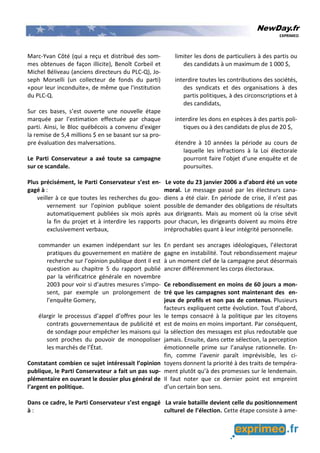 NewDay.fr
EXPRIMEO
Marc-Yvan Côté (qui a reçu et distribué des som-
mes obtenues de façon illicite), Benoît Corbeil et
Michel Béliveau (anciens directeurs du PLC-Q), Jo-
seph Morselli (un collecteur de fonds du parti)
«pour leur inconduite», de même que l'institution
du PLC-Q.
Sur ces bases, s’est ouverte une nouvelle étape
marquée par l’estimation effectuée par chaque
parti. Ainsi, le Bloc québécois a convenu d'exiger
la remise de 5,4 millions $ en se basant sur sa pro-
pre évaluation des malversations.
Le Parti Conservateur a axé toute sa campagne
sur ce scandale.
Plus précisément, le Parti Conservateur s’est en-
gagé à :
veiller à ce que toutes les recherches du gou-
vernement sur l’opinion publique soient
automatiquement publiées six mois après
la fin du projet et à interdire les rapports
exclusivement verbaux,
commander un examen indépendant sur les
pratiques du gouvernement en matière de
recherche sur l’opinion publique dont il est
question au chapitre 5 du rapport publié
par la vérificatrice générale en novembre
2003 pour voir si d’autres mesures s’impo-
sent, par exemple un prolongement de
l’enquête Gomery,
élargir le processus d’appel d’offres pour les
contrats gouvernementaux de publicité et
de sondage pour empêcher les maisons qui
sont proches du pouvoir de monopoliser
les marchés de l’État.
Constatant combien ce sujet intéressait l’opinion
publique, le Parti Conservateur a fait un pas sup-
plémentaire en ouvrant le dossier plus général de
l’argent en politique.
Dans ce cadre, le Parti Conservateur s’est engagé
à :
limiter les dons de particuliers à des partis ou
des candidats à un maximum de 1 000 $,
interdire toutes les contributions des sociétés,
des syndicats et des organisations à des
partis politiques, à des circonscriptions et à
des candidats,
interdire les dons en espèces à des partis poli-
tiques ou à des candidats de plus de 20 $,
étendre à 10 années la période au cours de
laquelle les infractions à la Loi électorale
pourront faire l’objet d’une enquête et de
poursuites.
Le vote du 23 janvier 2006 a d’abord été un vote
moral. Le message passé par les électeurs cana-
diens a été clair. En période de crise, il n’est pas
possible de demander des obligations de résultats
aux dirigeants. Mais au moment où la crise sévit
pour chacun, les dirigeants doivent au moins être
irréprochables quant à leur intégrité personnelle.
En perdant ses ancrages idéologiques, l’électorat
gagne en instabilité. Tout rebondissement majeur
à un moment clef de la campagne peut désormais
ancrer différemment les corps électoraux.
Ce rebondissement en moins de 60 jours a mon-
tré que les campagnes sont maintenant des en-
jeux de profils et non pas de contenus. Plusieurs
facteurs expliquent cette évolution. Tout d’abord,
le temps consacré à la politique par les citoyens
est de moins en moins important. Par conséquent,
la sélection des messages est plus redoutable que
jamais. Ensuite, dans cette sélection, la perception
émotionnelle prime sur l’analyse rationnelle. En-
fin, comme l’avenir paraît imprévisible, les ci-
toyens donnent la priorité à des traits de tempéra-
ment plutôt qu’à des promesses sur le lendemain.
Il faut noter que ce dernier point est empreint
d’un certain bon sens.
La vraie bataille devient celle du positionnement
culturel de l’élection. Cette étape consiste à ame-
 