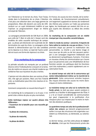 NewDay.fr
EXPRIMEO
ner l’électorat sur le terrain du choix. Tout l’enjeu
réside dans la finalisation de ce choix. L’élection
n’est plus une sélection dans une large gamme de
propositions. Mais elle devient une sorte de réfé-
rendum sur un sujet initialement indéfini et que
l’opinion va progressivement ériger en thème
principal de l’élection.
La campagne présidentielle de GW Bush en 2004,
puis celle de T. Blair et celle de S. Harper sont des
modèles de cette nouvelle technique de campa-
gne. La phase pré-électorale est la période de dé-
termination du sujet du choix. La campagne active
devient la démonstration que l’un des candidats
est la réponse à ce choix. Le rejet de l’autre candi-
dat est aussi une forme de réponse à ce choix.
5) Le marketing de la compassion
La période actuelle est marquée par un profond
divorce entre l'individualisme croissant et la tenta-
tion de mettre en oeuvre une charité moderne qui
solidarise face aux injustices les plus criantes.
L’opinion est très sélective dans ses centres d’inté-
rêts. Elle agit par pulsions. Mais une fois l’intérêt
créé, sa mobilisation peut être très réactive et im-
portante.
Comment comprendre ce nouvel état d'esprit ?
Un marketing de la compassion a vu le jour. Il ré-
pond à des critères de plus en plus normalisés.
Cette technique repose sur quatre phases très
différentes :
- l’ouverture de la bataille pour une nouvelle gé-
nérosité,
- la phase de croissance,
- la phase de maturité,
- la phase de déclin.
En France, les causes du tiers-monde, de la recher-
che médicale, de l'environnement actuellement,
ont largement supplanté en termes de rendement
des thèmes plus anciens sur l'aide aux personnes
âgées, les handicapés qui avaient été très en vo-
gue auprès des donateurs au début des années
1970.
Ce marketing de la compassion est en réalité
marqué par cinq nouvelles caractéristiques.
Selon la mode du secteur concerné, il importe de
faire naître la crainte de «ne pas en être». C’est la
première étape qui permet la mobilisation des
personnalités. La charité a une bonne image et
tous ceux qui de près ou de loin peuvent partici-
per à une campagne largement médiatisée sont
ou deviennent sympathiques, humains. C'est donc
un nouveau champ de communication qui s'ouvre
pour ces personnes avec une réhabilitation de leur
fonction sociale. Les politiques dont les fonctions
sont très malmenées y voient rapidement une re-
valorisation facile.
Le second temps est celui de la concurrence qui
existe inéluctablement même sur le marché de la
générosité. Cette concurrence entraîne toujours
des risques d'éviction des causes les moins dyna-
miques et moins médiatisées.
Le troisième temps est celui où la recherche des
fonds privés ne doit pas pour autant conduire à
justifier ou à faciliter le désengagement de l'État. Il
y a là un travail considérable de communication
qui peut s’apparenter à la justification d’un
«toujours plus» qui impose pour le moins le main-
tien des dotations publiques.
Le quatrième temps est celui de la professionnali-
sation des acteurs qui doivent progressivement
veiller à ce que des structures très organisées suc-
cèdent au militantisme, au bénévolat, au volonta-
riat.
Le dernier temps, une fois cette phase de maturi-
té atteinte, c'est que les financements privés des
 