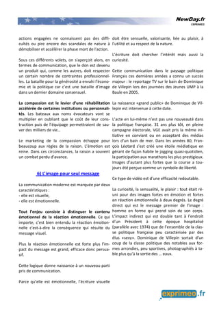 NewDay.fr
EXPRIMEO
actions engagées ne connaissent pas des diffi-
cultés ou pire encore des scandales de nature à
démobiliser et accélérer la phase mort de l'action.
Sous ces différents volets, on s'aperçoit alors, en
termes de communication, que le don est devenu
un produit qui, comme les autres, doit respecter
un certain nombre de contraintes professionnel-
les. La bataille pour la générosité a envahi l’écono-
mie et la politique car c’est une bataille d’image
dans un dernier domaine consensuel.
La compassion est le levier d’une réhabilitation
accélérée de certaines institutions ou personnali-
tés. Les bateaux aux noms évocateurs vont se
multiplier en oubliant que le coût de leur cons-
truction puis de l’équipage permettraient de sau-
ver des milliers de vie…
Le marketing de la compassion échappe pour
beaucoup aux règles de la raison. L’émotion est
reine. Dans ces circonstances, la raison a souvent
un combat perdu d’avance.
6) L’image pour seul message
La communication moderne est marquée par deux
caractéristiques :
- elle est visuelle,
- elle est émotionnelle.
Tout l’enjeu consiste à distinguer le contenu
émotionnel de la réaction émotionnelle. Ce qui
importe, c’est bien entendu la réaction émotion-
nelle c'est-à-dire la conséquence qui résulte du
message visuel.
Plus la réaction émotionnelle est forte plus l’im-
pact du message est grand, efficace donc persua-
sif.
Cette logique donne naissance à un nouveau parti
pris de communication.
Parce qu’elle est émotionnelle, l’écriture visuelle
doit être sensuelle, valorisante, liée au plaisir, à
l’utilité et au respect de la nature.
L’écriture doit chercher l’intérêt mais aussi la
curiosité.
Cette communication dans le paysage politique
Français ces dernières années a connu un succès
majeur : le reportage TV sur le bain de Dominique
de Villepin lors des journées des Jeunes UMP à la
Baule en 2005.
La naissance «grand public» de Dominique de Vil-
lepin est intervenue à cette date.
L’acte en lui-même n’est pas une nouveauté dans
la politique française. 31 ans plus tôt, en pleine
campagne électorale, VGE avait pris la même ini-
tiative en conviant ou en acceptant des médias
lors d’un bain de mer. Dans les années 80, Fran-
çois Léotard s’est créé une étoile médiatique en
gérant de façon habile le jogging quasi-quotidien,
la participation aux marathons les plus prestigieux.
Images d’autant plus fortes que la course a tou-
jours été perçue comme un symbole de liberté.
Ce type de vidéo est d’une efficacité redoutable.
La curiosité, la sensualité, le plaisir : tout était ré-
uni pour des images fortes en émotion et fortes
en réaction émotionnelle à deux degrés. Le degré
direct qui est le message premier de l’image :
homme en forme qui prend soin de son corps.
L’impact indirect qui est double tant à l’endroit
d’un Président à cette époque hospitalisé
(parallèle avec 1974) que de l’ensemble de la clas-
se politique française peu caractérisée par des
élus «sexy». Dominique de Villepin sortait d’un
coup de la classe politique des notables aux for-
mes arrondies, peu sportives, photographiés à ta-
ble plus qu’à la sortie des … eaux.
 