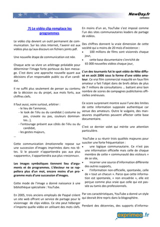 NewDay.fr
EXPRIMEO
7) Le vidéo clip remplace les
programmes
Le vidéo clip devient un outil permanent de com-
munication. Sur les sites Internet, l’avenir est aux
vidéos plus qu’aux discours en fichiers joints pdf.
Une nouvelle étape de communication est née.
Chaque acte va vivre un arbitrage préalable pour
déterminer l’image forte porteuse du bon messa-
ge. C’est donc une approche nouvelle quant aux
décisions d’un responsable public ou d’un candi-
dat.
Il ne suffit plus seulement de penser au contenu
de la décision ou du projet, aux mots forts, aux
chiffres clefs.
Il faut aussi, voire surtout, arbitrer :
- le lieu de l’annonce,
- le look de l’élu ou du candidat ( costume ou
pas, cravate ou pas, couleurs dominan-
tes…),
- l’entourage présent aux côtés de l’élu ou du
candidat,
- les gestes majeurs,
…
Cette communication émotionnelle repose sur
une succession d’images imprimées dans nos tê-
tes. Si le pouvoir n’appartiendra pas aux plus
«apparents», il appartiendra aux plus «reconnus».
Les images symboliques tiennent lieu d’argu-
ments et de programmes. L’électeur ne se rap-
pellera plus d’un mot, encore moins d’un pro-
gramme mais d’une succession d’images.
Cette mode de l’image a donné naissance à une
bibliothèque spécialisée : YouTube.
En 2005, trois anciens employés de Paypal créent
un site web offrant un service de partage pour le
visionnage de clips vidéos. Ce site peut héberger
n’importe quelle vidéo en utilisant des mots clefs.
En moins d’un an, YouTube s’est imposé comme
l’un des sites communautaires leaders de partage
de vidéos.
Des chiffres donnent la vraie dimension de cette
société qui a moins de 20 mois d’existence :
• 100 millions de films sont visionnés chaque
jour,
• cette base documentaire s’enrichit de
65 000 nouvelles vidéos chaque jour,
L’un des tournants fut le spot vidéo de Nike diffu-
sé en août 2006 sous la forme d’une vidéo ama-
teur. Ce vrai film commercial maquillé en faux film
amateur a fait l’objet dans de brefs délais de plus
de 7 millions de consultations … battant ainsi bon
nombre de scores de campagnes publicitaires offi-
cielles onéreuses.
Ce score surprenant montre aussi l’une des limites
de cette information supposée authentique car
venue des amateurs. Outre le vulgaire, des man-
œuvres stupéfiantes peuvent affecter cette base
documentaire.
C’est ce dernier volet qui mérite une attention
particulière.
YouTube a su réunir trois qualités majeures pour
susciter une forte fréquentation :
• une logique communautaire. Ce n’est pas
une information officielle mais celle de chaque
membre de cette « communauté des visiteurs »
de ce site,
• incarner une source d’information différente
des autres supports,
• l’information non-officielle, spontanée, celle
de « tout un chacun ». Parce que cette informa-
tion est spontanée, « non encadrée », elle est
perçue comme plus vraie que celle qui est pas-
sée au tamis des professionnels.
Par ces caractéristiques, YouTube a donné un style
qui devrait être repris dans la blogosphère.
Pendant des décennies, des supports d’informa-
 